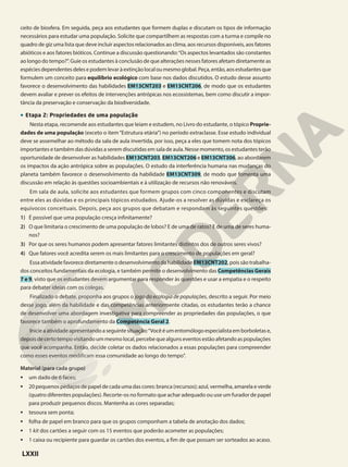 ceito de biosfera. Em seguida, peça aos estudantes que formem duplas e discutam os tipos de informação
necessários para estudar uma população. Solicite que compartilhem as respostas com a turma e compile no
quadro de giz uma lista que deve incluir aspectos relacionados ao clima, aos recursos disponíveis, aos fatores
abióticos e aos fatores bióticos. Continue a discussão questionando:“Os aspectos levantados são constantes
ao longo do tempo?”. Guie os estudantes à conclusão de que alterações nesses fatores afetam diretamente as
espéciesdependentesdelesepodemlevaràextinçãolocaloumesmoglobal.Peça,então,aosestudantesque
formulem um conceito para equilíbrio ecológico com base nos dados discutidos. O estudo desse assunto
favorece o desenvolvimento das habilidades EM13CNT203 e EM13CNT206, de modo que os estudantes
devem avaliar e prever os efeitos de intervenções antrópicas nos ecossistemas, bem como discutir a impor-
tância da preservação e conservação da biodiversidade.
• Etapa 2: Propriedades de uma população
Nesta etapa, recomende aos estudantes que leiam e estudem, no Livro do estudante, o tópico Proprie-
dades de uma população (exceto o item“Estrutura etária”) no período extraclasse. Esse estudo individual
deve se assemelhar ao método da sala de aula invertida, por isso, peça a eles que tomem nota dos tópicos
importantes e também das dúvidas a serem discutidas em sala de aula. Nesse momento, os estudantes terão
oportunidade de desenvolver as habilidades EM13CNT203, EM13CNT206 e EM13CNT306, ao abordarem
os impactos da ação antrópica sobre as populações. O estudo da interferência humana nas mudanças do
planeta também favorece o desenvolvimento da habilidade EM13CNT309, de modo que fomenta uma
discussão em relação às questões socioambientais e à utilização de recursos não renováveis.
Em sala de aula, solicite aos estudantes que formem grupos com cinco componentes e discutam
entre eles as dúvidas e os principais tópicos estudados. Ajude-os a resolver as dúvidas e esclareça os
equívocos conceituais. Depois, peça aos grupos que debatam e respondam às seguintes questões:
1) É possível que uma população cresça infinitamente?
2) O que limitaria o crescimento de uma população de lobos? E de uma de ratos? E de uma de seres huma-
nos?
3) Por que os seres humanos podem apresentar fatores limitantes distintos dos de outros seres vivos?
4) Que fatores você acredita serem os mais limitantes para o crescimento de populações em geral?
Essa atividade favorece diretamente o desenvolvimento da habilidade EM13CNT202, pois são trabalha-
dos conceitos fundamentais da ecologia, e também permite o desenvolvimento das Competências Gerais
7 e 9, visto que os estudantes devem argumentar para responder às questões e usar a empatia e o respeito
para debater ideias com os colegas.
Finalizado o debate, proponha aos grupos o jogo da ecologia de populações, descrito a seguir. Por meio
desse jogo, além da habilidade e das competências anteriormente citadas, os estudantes terão a chance
de desenvolver uma abordagem investigativa para compreender as propriedades das populações, o que
favorece também o aprofundamento da Competência Geral 2.
Inicieaatividadeapresentandoaseguintesituação:“Vocêéumentomólogoespecialistaemborboletase,
depoisdecertotempovisitandoummesmolocal,percebequealgunseventosestãoafetandoaspopulações
que você acompanha. Então, decide coletar os dados relacionados a essas populações para compreender
como esses eventos modificam essa comunidade ao longo do tempo".
Material (para cada grupo)
• um dado de 6 faces;
• 20 pequenos pedaços de papel de cada uma das cores: branca (recursos); azul, vermelha, amarela e verde
(quatro diferentes populações). Recorte-os no formato que achar adequado ou use um furador de papel
para produzir pequenos discos. Mantenha as cores separadas;
• tesoura sem ponta;
• folha de papel em branco para que os grupos componham a tabela de anotação dos dados;
• 1 kit dos cartões a seguir com os 15 eventos que poderão acometer as populações;
• 1 caixa ou recipiente para guardar os cartões dos eventos, a fim de que possam ser sorteados ao acaso.
LXXII
 