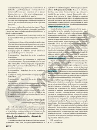sorteado.Cadarecurso(papelbranco)podemanteraté20
borboletas. Se, ao final do cálculo, o número de borbole-
tas na mesa for maior que o sustentável com os recursos
disponíveis, remova-as até o tamanho da população se
adequar dentro da capacidade de suporte.
VI. Osestudantesresponsáveispelaspopulaçõesdevemcom-
putar, em uma tabela à parte, o número de borboletas de
cadacorqueaindaexistedepoisdocálculodacapacidade
de suporte.
UmavezterminadasasdezrepetiçõesdasetapasIaVI,peça
aos grupos que finalizem as tabelas e respondam às questões
a seguir, que, após resolução, deverão ser discutidas com os
demais estudantes da sala:
1) Analisando suas observações, quão distintas são as po-
pulações de borboletas quando comparadas aos valores
iniciais?
Respostavariável.Nessaanálise,osestudantespodemiden-
tificarquealgumaspopulaçõesdesapareceramaolongodo
jogoouqueagorasãorepresentadasporpoucosindivíduos,
enquanto outras poderão se tornar dominantes.
2) Quais populações de borboletas estavam próximas da
capacidade de suporte do ambiente?
Resposta variável e dependente dos cartões sorteados ao
longo do jogo.
3) Classifique os eventos que aconteceram ao longo do de-
senvolvimento de sua população, identificando-os como
fator biótico; fator abiótico; imigração; emigração; taxa
de natalidade; taxa de mortalidade. Use mais de um se
considerar necessário.
Resposta variável e dependente dos cartões sorteados ao
longo do jogo.
4) Que tipo de evento mais impactou suas populações de
borboletas?
Resposta variável e dependente dos cartões sorteados ao
longo do jogo.
5) Em sua opinião, os eventos simulados pelo jogo e as mu-
dançasporelescausadasàcomunidadepoderiamocorrer
em ambiente natural? Justifique sua resposta.
Respostavariável.Espera-sequeosestudantesreflitamsobre
os eventos do jogo e comparem-nos com os impactos que
as populações sofrem tanto por fatores ambientais quanto
pela ação humana.
Fonte: WALTHER, A. The Game of Population Changes.
Disponível em: <https://www.cpalms.org/Public/
PreviewResourceLesson/Preview/152046>.
Acesso em: 27 jul. 2020.
De modo a dar fechamento ao trabalho com esses con-
teúdos,recorraaosresultadosdoscoletadospelosestudantes
ao longo do jogo para sistematizar os conceitos acerca das
propriedades das populações e a dinâmica populacional.
• Etapa 3: Interações ecológicas e Ecologia de
comunidades
Soliciteaosestudantesque,noperíodoextraclasseassistam
às videoaulas 4, 5 e 6 sobre Ecologia da Univesp, indicadas na
seçãoApoioaotrabalhopedagógico.Alémdisso,peçaqueleiam
o tópico Ecologia das comunidades do Livro do estudante.
Com base nesse estudo, eles devem anotar o que entenderam
e as dúvidas que surgiram e elaborar duas questões sobre o
assunto. Nesse momento de estudo individual, os estudantes
terãoaoportunidadedeutilizarvídeosetecnologiasdigitaispara
encontrar informações que lhes permitam argumentar com os
colegas e exercitar a autonomia e a responsabilidade de serem
agentesdaprópriaaprendizagem.Issofavorecediretamenteas
Competências Gerais 4, 5, 7 e 10.
Em sala de aula, oriente os estudantes a formar grupos e
compartilhar as tarefas realizadas. Nesse momento, o papel
do professor é mediar as interações entre os integrantes dos
grupos, dirimir suas dúvidas e incentivá-los a discutir sobre o
que aprenderam. Questione, por exemplo, quais foram as in-
terações ecológicas abordadas nos vídeos que não aparecem
no Livro do estudante. Peça que juntem todas as questões
elaboradas com as respectivas respostas e entreguem-nas a
você. Utilize esse material para acompanhar a aprendizagem
dosestudanteseidentificaraspossíveislacunasemconteúdos
trabalhados nessa etapa. As discussões em grupo favorecem
o desenvolvimento da empatia e do respeito à diversidade de
saberes e opiniões, bem como a capacidade de argumentar
com base em informações confiáveis, como preconizam as
Competências Gerais 7 e 9, foco principal desta etapa.
Depois,emumarodadeconversa,fomenteumadiscussão
sobre as interações bióticas pedindo aos estudantes que des-
crevamosprincipaistiposdeinteraçãoecológicaentreosseres
vivos de uma comunidade. Esse tema é um dos fundamentos
da Ecologia e, por isso, permite desenvolver a habilidade
EM13CNT202.Écomumqueosexemplosescolhidossejamos
maisnotórios,equecertosexemplossejamdiscutíveisquanto
àclassificação,poisumainteraçãoentreduaspopulaçõespode
não se encaixar exatamente entre os tipos descritos.
Faça uma lista no quadro de giz com as interações identi-
ficadas pelos estudantes e, para fechar a discussão, esclareça
que as interações ecológicas ainda provocam muitas dúvi-
das, principalmente em questões do Enem e de vestibular.
Comente que a classificação das relações ecológicas varia
conforme os diferentes autores de livros voltados ao Ensino
Superior. Contudo, é unânime ressaltar a dificuldade em
classificar de forma precisa as relações ecológicas. Comente
que organismos comensais, por exemplo, podem se tornar
parasitas de seus hospedeiros, caso ocorram determinadas
modificações no ambiente. Apresente, então, como exemplo
a classificação das relações ecológicas produzida por Odum
(2007), indicada na seção Apoioaotrabalhopedagógico. Essas
informações são importantes porque aprofundam o que os
estudantes viram no Livro do estudante e nos vídeos, dando
espaço para discutir o contexto em que essas classificações
podem ser utilizadas. Odum (2007) afirma que, teoricamente,
populaçõesdeduasespéciesinteragemdasseguintesformas,
algumas delas até com subtipos:
• (0 0) neutralismo;
• (2 2) competição;
LXXIV
 