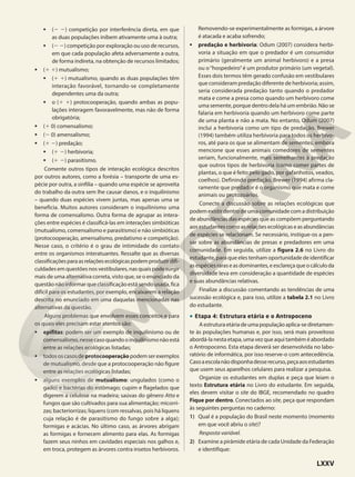 • (2 2) competição por interferência direta, em que
as duas populações inibem ativamente uma à outra;
• (2 2) competição por exploração ou uso de recursos,
em que cada população afeta adversamente a outra,
de forma indireta, na obtenção de recursos limitados;
• (1 1) mutualismo;
• (1 1) mutualismo, quando as duas populações têm
interação favorável, tornando-se completamente
dependentes uma da outra;
• o (1 1) protocooperação, quando ambas as popu-
lações interagem favoravelmente, mas não de forma
obrigatória;
• (1 0) comensalismo;
• (2 0) amensalismo;
• (1 2) predação;
• (1 2) herbivoria;
• (1 2) parasitismo.
Comente outros tipos de interação ecológica descritos
por outros autores, como a forésia – transporte de uma es-
pécie por outra, a sinfilia – quando uma espécie se aproveita
do trabalho da outra sem lhe causar danos, e o inquilinismo
– quando duas espécies vivem juntas, mas apenas uma se
beneficia. Muitos autores consideram o inquilinismo uma
forma de comensalismo. Outra forma de agrupar as intera-
ções entre espécies é classificá-las em interações simbióticas
(mutualismo, comensalismo e parasitismo) e não simbióticas
(protocooperação, amensalismo, predatismo e competição).
Nesse caso, o critério é o grau de intimidade do contato
entre os organismos interatuantes. Ressalte que as diversas
classificaçõesparaasrelaçõesecológicaspodemproduzirdifi-
culdades em questões nos vestibulares, nas quais pode surgir
mais de uma alternativa correta, visto que, se o enunciado da
questão não informar que classificação está sendo usada, fica
difícil para os estudantes, por exemplo, encaixarem a relação
descrita no enunciado em uma daquelas mencionadas nas
alternativas da questão.
Alguns problemas que envolvem esses conceitos e para
os quais eles precisam estar atentos são:
• epífitas: podem ser um exemplo de inquilinismo ou de
comensalismo,nessecasoquandooinquilinismonãoestá
entre as relações ecológicas listadas;
• todososcasosdeprotocooperação podemserexemplos
de mutualismo, desde que a protocooperação não figure
entre as relações ecológicas listadas;
• alguns exemplos de mutualismo: ungulados (como o
gado) e bactérias do estômago; cupim e flagelados que
digerem a celulose na madeira; saúvas do gênero Atta e
fungos que são cultivados para sua alimentação; micorri-
zas; bacteriorrizas; liquens (com ressalvas, pois há liquens
cuja relação é de parasitismo do fungo sobre a alga);
formigas e acácias. No último caso, as árvores abrigam
as formigas e fornecem alimento para elas. As formigas
fazem seus ninhos em cavidades especiais nos galhos e,
em troca, protegem as árvores contra insetos herbívoros.
Removendo-se experimentalmente as formigas, a árvore
é atacada e acaba sofrendo;
• predação e herbivoria: Odum (2007) considera herbi-
voria a situação em que o predador é um consumidor
primário (geralmente um animal herbívoro) e a presa
ou o“hospedeiro”é um produtor primário (um vegetal).
Esses dois termos têm gerado confusão em vestibulares
que consideram predação diferente de herbivoria; assim,
seria considerada predação tanto quando o predador
mata e come a presa como quando um herbívoro come
uma semente, porque dentro dela há um embrião. Não se
falaria em herbivoria quando um herbívoro come parte
de uma planta e não a mata. No entanto, Odum (2007)
inclui a herbivoria como um tipo de predação. Brewer
(1994) também utiliza herbivoria para todos os herbívo-
ros, até para os que se alimentam de sementes, embora
mencione que esses animais comedores de sementes
seriam, funcionalmente, mais semelhantes à predação
que outros tipos de herbivoria (como comer partes de
plantas, o que é feito pelo gado, por gafanhotos, veados,
coelhos). Definindo predação, Brewer (1994) afirma cla-
ramente que predador é o organismo que mata e come
animais ou protozoários.
Conecte a discussão sobre as relações ecológicas que
podem existir dentro de uma comunidade com a distribuição
de abundâncias das espécies que as compõem perguntando
aos estudantes como as relações ecológicas e as abundâncias
de espécies se relacionam. Se necessário, instigue-os a pen-
sar sobre as abundâncias de presas e predadores em uma
comunidade. Em seguida, utilize a figura 2.6 no Livro do
estudante, para que eles tenham oportunidade de identificar
asespéciesraraseasdominantes,eesclareçaqueocálculoda
diversidade leva em consideração a quantidade de espécies
e suas abundâncias relativas.
Finalize a discussão comentando as tendências de uma
sucessão ecológica e, para isso, utilize a tabela 2.1 no Livro
do estudante.
• Etapa 4: Estrutura etária e o Antropoceno
Aestruturaetáriadeumapopulaçãoaplica-sediretamen-
te às populações humanas e, por isso, será mais proveitoso
abordá-la nesta etapa, uma vez que aqui também é abordado
o Antropoceno. Esta etapa deverá ser desenvolvida no labo-
ratório de informática, por isso reserve-o com antecedência.
Casoaescolanãodisponhadesserecurso,peçaaosestudantes
que usem seus aparelhos celulares para realizar a pesquisa.
Organize os estudantes em duplas e peça que leiam o
texto Estrutura etária no Livro do estudante. Em seguida,
eles devem visitar o site do IBGE, recomendado no quadro
Fique por dentro. Conectados ao site, peça que respondam
às seguintes perguntas no caderno:
1) Qual é a população do Brasil neste momento (momento
em que você abriu o site)?
Resposta variável.
2) Examine a pirâmide etária de cada Unidade da Federação
e identifique:
LXXV
 