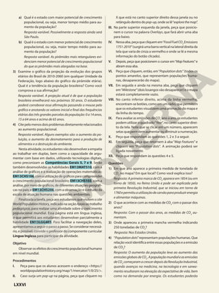 a) Qual é o estado com maior potencial de crescimento
populacional, ou seja, menor tempo médio para au-
mento da população?
Resposta variável. Possivelmente a resposta ainda será
São Paulo.
b) Qual é o estado com menor potencial de crescimento
populacional, ou seja, maior tempo médio para au-
mento da população?
Resposta variável. As pirâmides mais retangulares evi-
denciam menor potencial de crescimento populacional
do que as pirâmides mais alargadas na base.
3) Examine o gráfico da projeção da evolução dos grupos
etários do Brasil de 2010-2060 (em qualquer Unidade da
Federação, logo abaixo do gráfico da pirâmide etária).
Qual é a tendência da população brasileira? Como você
comprova a sua afirmação?
Resposta variável. A projeção atual é de que a população
brasileira envelhecerá nos próximos 50 anos. O estudante
poderá corroborar essa afirmação passando o mouse pelo
gráfico e anotando os valores inicial e final das frequências
etárias das três grandes parcelas da população: 0 a 14 anos,
15 a 64 anos e acima de 65 anos.
4) Citepelomenosdoisproblemasdiretamenterelacionados
ao aumento populacional.
Resposta variável. Alguns exemplos são: o aumento da po-
luição, o aumento do desmatamento para a produção de
alimentos e a destruição do ambiente.
Nestaatividade,osestudantesvãodesenvolveraempatia
ao trabalhar em duplas, bem como a capacidade de argu-
mentar com base em dados, utilizando tecnologias digitais,
como preconizam as Competências Gerais 5, 7 e 9. Serão
também desenvolvidas as habilidades EM13MAT510, com a
análise de gráficos e a realização de operações matemáticas;
EM13CHS106,comautilizaçãodegráficosparacompreender
o crescimento populacional brasileiro; EM13CHS103, com a
análise,pormeiodegráficos,dediferentessituaçõesgeográfi-
cas no país; e EM13CHS206, com a observação e o estudo da
escala de atuação humana nas questões ambientais.
Finalizada a tarefa, peça aos estudantes que visitem o site
WorldPopulationHistory,indicadonaseçãoApoioaotrabalho
pedagógico, para realizar uma atividade sobre o crescimento
populacional mundial. Essa página está em língua inglesa,
o que permitirá aos estudantes desenvolver parcialmente a
habilidade EM13LGG403. Para facilitar a navegação deles,
apresentamosaseguiropassoapasso.Seconsiderarnecessá-
rio, e possível, convide o professor do componente curricular
Língua Inglesa para participar da atividade.
Objetivo
Observarosefeitosdocrescimentopopulacionalhumano
em nível mundial.
Procedimentos
I. Peça para que os alunos acessem o endereço <https://
worldpopulationhistory.org/map/1/mercator/1/0/25/>.
II. Caso surja um pop-up na página, peça que cliquem no
X que está no canto superior direito dessa janela ou no
retângulodentrodo pop-up, ondeselê“explorethemap”.
III. Na parte superior esquerda da janela, peça que posicio-
nem o cursor na palavra Overlays, que fará abrir uma aba
para baixo.
IV. Nessaaba,peçaquecliquemem“FossilFuelCO2
Emissions
1751-2010”(surgiráumabarraverticalnalateraldireitada
tela que varia de cinza a vermelho e onde se lê a mesma
informação do botão clicado).
V. Depois, peça que posicionem o cursor em“MapFeatures”e
abram essa aba.
VI. Peça que cliquem, então, em“Population dots” (todos os
pontos amarelos, que representam populações huma-
nas, desaparecerão do mapa).
VII. Em seguida e ainda na mesma aba, peça que cliquem
em“Milestone”(doislosangosvãodesaparecer)eomapa
estará completamente vazio.
VIII. No canto inferior direito, acima da linha vermelha,
encontram-sebotões,comoemumrádio,quepermitem
que os estudantes visualizem uma animação do mapa e
da linha do tempo.
IX. Para avaliar as emissões de CO2
ano a ano, os estudantes
podemutilizaroquadrado“Year”,nocantosuperiordirei-
to da tela. Note que se clicar em um número, aparecem
setas que permitem aumentar ou diminuir a numeração.
X. Peça que respondam às questões 1, 2 e 3 a seguir.
XI. Em seguida, peça que retornem à aba “Map Features” e
cliquem em “Population dots”. A animação poderá ser
ligada novamente.
XII. Peça que respondam às questões 4 e 5.
Questões
1) Em que ano aparece a primeira medida de tonelada de
CO2
no mapa? Em que local? Como você explica isso?
Resposta: A primeira marca de CO2
aparece em 1854 (ou em
torno de 1850), no Reino Unido e pode ser explicada pela
primeira Revolução Industrial, que se iniciou em torno de
1760epermitiuautilizaçãodecarvãoparaproduzirenergia
e alimentar máquinas.
2) O que acontece com as medidas de CO2
com o passar dos
anos?
Resposta: Com o passar dos anos, as medidas de CO2
au-
mentam.
3) Onde apareceu a primeira mancha vermelha indicando
250 toneladas de CO2
?
Resposta: Nos Estados Unidos.
4) “Populationdots”representam populações humanas. Que
relaçãovocêidentificaentreessaspopulaçõeseaemissão
de CO2
?
Resposta: O aumento da população leva ao aumento das
emissõesglobaisdeCO2
.Apopulaçãomundialeasemissões
deCO2
começaramacrescerdepoisdaRevoluçãoIndustrial,
quando avanços na medicina, na tecnologia e em sanea-
mento resultaram na elevação da expectativa de vida, bem
como na demanda por energia. Os estudantes poderão
LXXVI
 