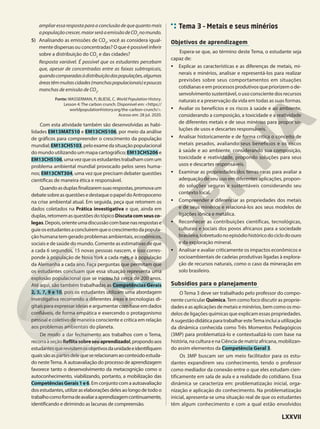 ampliaressarespostaparaaconclusãodequequantomais
apopulaçãocrescer,maiorseráaemissãodeCO2
nomundo.
5) Analisando as emissões de CO2
, você as considera igual-
mente dispersas ou concentradas? O que é possível inferir
sobre a distribuição do CO2
e das cidades?
Resposta variável. É possível que os estudantes percebam
que, apesar de concentradas entre as faixas subtropicais,
quandocomparadasàdistribuiçãodaspopulações,algumas
áreastêmmuitascidades(manchaspopulacionais)epoucas
manchas de emissão de CO2
.
Fonte: WASSERMAN, P.; BLIESE, C. World Population History.
Lesson 4: The carbon crunch. Disponível em: <https://
worldpopulationhistory.org/the-carbon-crunch/>.
Acesso em: 28 jul. 2020.
Com esta atividade também são desenvolvidas as habi-
lidades EM13MAT510 e EM13CHS106, por meio da análise
de gráficos para compreender o crescimento da população
mundial;EM13CHS103,peloexamedasituaçãopopulacional
do mundo utilizando um mapa cartográfico; EM13CHS206 e
EM13CHS106,umavezqueosestudantestrabalhamcomum
problema ambiental mundial provocado pelos seres huma-
nos; EM13CNT304, uma vez que precisam debater questões
científicas de maneira ética e responsável.
Quandoasduplasfinalizaremsuasrespostas,promovaum
debatesobreasquestõesedestaqueopapeldoAntropoceno
na crise ambiental atual. Em seguida, peça que retomem os
dados coletados na Prática investigativa e que, ainda em
duplas,retomemasquestõesdotópicoDiscutacomseusco-
legas.Depois,orienteumadiscussãocombasenasrespostase
guieosestudantesaconcluíremqueocrescimentodapopula-
ção humana tem gerado problemas ambientais, econômicos,
sociais e de saúde do mundo. Comente as estimativas de que
a cada 6 segundos, 15 novas pessoas nascem, e isso corres-
ponde à população de Nova York a cada mês, e à população
da Alemanha a cada ano. Faça perguntas que permitam que
os estudantes concluam que essa situação representa uma
explosão populacional que se iniciou há cerca de 200 anos.
Até aqui, são também trabalhadas as Competências Gerais
2, 5, 7, 9 e 10, pois os estudantes utilizam uma abordagem
investigativa recorrendo a diferentes áreas e tecnologias di-
gitais para expressar ideias e argumentar com base em dados
confiáveis, de forma empática e exercendo o protagonismo
pessoal e coletivo de maneira consciente e crítica em relação
aos problemas ambientais do planeta.
De modo a dar fechamento aos trabalhos com o Tema,
recorraàseçãoReflitasobreseuaprendizado!,propondoaos
estudantesquerevisitemosobjetivosdaunidadeeidentifiquem
quaissãoaspartesdelequeserelacionamaoconteúdoestuda-
do nesteTema. A autoavaliação do processo de aprendizagem
favorece tanto o desenvolvimento da metacognição como o
autoconhecimento, viabilizando, portanto, a mobilização das
CompetênciasGerais1e6. Em conjunto com a autoavaliação
dos estudantes, utilize as elaborações deles ao longo de todo o
trabalhocomoformadeavaliaraaprendizagemcontinuamente,
identificando e dirimindo as lacunas de compreensão.
Tema 3 – Metais e seus minérios
Objetivos de aprendizagem
Espera-se que, ao término deste Tema, o estudante seja
capaz de:
• Explicar as características e as diferenças de metais, mi-
nerais e minérios, analisar e representá-los para realizar
previsões sobre seus comportamentos em situações
cotidianas e em processos produtivos que priorizem o de-
senvolvimento sustentável, o uso consciente dos recursos
naturais e a preservação da vida em todas as suas formas.
• Avaliar os benefícios e os riscos à saúde e ao ambiente,
considerando a composição, a toxicidade e a reatividade
de diferentes metais e de seus minérios para propor so-
luções de usos e descartes responsáveis.
• Analisar historicamente e de forma crítica o conceito de
metais pesados, avaliando seus benefícios e os riscos
à saúde e ao ambiente, considerando sua composição,
toxicidade e reatividade, propondo soluções para seus
usos e descartes responsáveis.
• Examinar as propriedades dos terras-raras para avaliar a
adequação de seu uso em diferentes aplicações, propon-
do soluções seguras e sustentáveis considerando seu
contexto local.
• Compreender e diferenciar as propriedades dos metais
e de seus minérios e relacioná-los aos seus modelos de
ligações iônica e metálica.
• Reconhecer as contribuições científicas, tecnológicas,
culturais e sociais dos povos africanos para a sociedade
brasileira,sobretudonoepisódiohistóricodociclodoouro
e da exploração mineral.
• Analisar e avaliar criticamente os impactos econômicos e
socioambientais de cadeias produtivas ligadas à explora-
ção de recursos naturais, como o caso da mineração em
solo brasileiro.
Subsídios para o planejamento
O Tema 3 deve ser trabalhado pelo professor do compo-
nente curricular Química.Tem como foco discutir as proprie-
dades e as aplicações de metais e minérios, bem como os mo-
delos de ligações químicas que explicam essas propriedades.
AsugestãodidáticaparatrabalharesteTemaincluiautilização
da dinâmica conhecida como Três Momentos Pedagógicos
(3MP) para problematizá-lo e contextualizá-lo com base na
história, na cultura e na Ciência de matriz africana, mobilizan-
do assim elementos da Competência Geral 3.
Os 3MP buscam ser um meio facilitador para os estu-
dantes expandirem seu conhecimento, tendo o professor
como mediador da conexão entre o que eles estudam cien-
tificamente em sala de aula e a realidade do cotidiano. Essa
dinâmica se caracteriza em: problematização inicial, orga-
nização e aplicação do conhecimento. Na problematização
inicial, apresenta-se uma situação real de que os estudantes
têm algum conhecimento e com a qual estão envolvidos
LXXVII
 