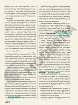 de alguma forma. Assim, eles devem debater e expor seu
pensamento sobre a situação e o professor deve fomentar a
discussão explorando explicações contraditórias, mostran-
do as limitações no conhecimento atual dos estudantes e
direcionando-a para a aquisição do conhecimento científico
e dos conteúdos curriculares. A finalidade dessa prática é
que os estudantes sintam necessidade de adquirir novos
conhecimentos.
Na organização do conhecimento, inicia-se o estudo dos
conteúdos necessários para a compreensão dos assuntos dis-
cutidosnaproblematizaçãoinicial.Paraisso,oprofessordeverá
oferecerdiversaspossibilidadeseutilizardiferentesestratégias
para sistematizar o conhecimento dos estudantes, como a
leitura do Livro do estudante e de material complementar, o
trabalho com filmes e documentários, a realização de expe-
rimentos e simulações, a exposição oral do conteúdo, entre
outras. Finalmente, na aplicação do conhecimento, aborda-se
sistematicamente o entendimento que foi sendo incorporado
pelos estudantes para que, assim, eles possam analisar e inter-
pretar a situação inicial e aplicar o conhecimento em outras
situações-problema. É indispensável que eles utilizem os co-
nhecimentos mobilizados para adquirir um novo olhar sobre
o problema inicial. Para aprofundar seu conhecimento acerca
dessa metodologia, consulte o trabalho de Muenchen e Deli-
zoicov (2014) indicado na seção Apoioaotrabalhopedagógico.
• Problematização inicial
Para dar início, problematizar e contextualizar o Tema,
apresente algumas imagens sobre o ciclo do ouro no Brasil
que mostram povos africanos, escravizados pelos portu-
gueses no Brasil colônia, trabalhando na extração do ouro e
representando a sociedade da época, conforme discutido no
artigodeBeniteetal.(2017).Umexemplodeimagempodeser
consultado no link disponível em: <https://www.todoestudo.
com.br/historia/ciclo-do-ouro>. Acesso em: 28 jul. 2020.
Se possível, planeje e trabalhe de forma interdisciplinar
com os professores da área de Ciências Humanas e Sociais
Aplicadas para realizar os debates a seguir. Para auxiliar os
estudantesapensardemaneiravisívelparasimesmos,paraos
colegas e para você, utilize a rotina de pensamento See/Think/
Wonder(Ver/Pensar/Imaginar,ourotinadoDeslumbramento),
que ajuda a estimular a curiosidade dos estudantes e prepara
o cenário para uma investigação mais profunda.
Organize os estudantes em grupos e peça que observem
cuidadosamenteasimagens.Emseguida,façatrêsperguntas:
“Oquevocêsveemnessaimagem?”,“Oquevocêspensamdis-
so que estão vendo?”,“O que os impressiona nisso?”. Peça aos
estudantes que discutam em grupos e depois compartilhem
seus pensamentos com você e com toda a turma. Essa estra-
tégiapermitequeosestudantesdiscutamdeformacuidadosa
suasobservaçõesemanifestemsuasconcepçõesiniciaissobre
oassunto.Alémdisso,otrabalhoemgrupofavoreceaapreen-
são da Competência Geral 9, porque estimula a cooperação,
a empatia e o diálogo entre os estudantes.
Nesse momento, é importante contextualizar para os
estudantes o período histórico e caracterizar a influência da
diáspora africana na sociedade brasileira, discutindo as raízes
históricas do racismo no Brasil, desde a escravidão. É preciso
deixar claro, porém, que os povos africanos não serviram ape-
nas de mão de obra no Brasil.Trouxeram também para o país
suasculturaseseusconhecimentoscientíficosetecnológicos,
tendo em vista que os povos europeus se depararam no Brasil
com materiais sobre os quais não detinham conhecimento
científico, como é o caso dos minérios.
Novamente, baseie-se no trabalho de Benite et al. (2017)
para discutir com os estudantes o legado dos povos africanos
no campo da Ciência e daTecnologia, como o uso do ferro, do
ouro e de outros metais na fundição e na forjaria de objetos
de importância econômica e tecnológica. Essas discussões
favorecem a apreensão das Competências Gerais 1, 3 e 6
e da habilidade EM13CHS104, que versam sobre a valoriza-
ção de manifestações culturais e saberes que caracterizam a
identidade e a diversidade cultural de diferentes sociedades
inseridas no tempo e no espaço.
Também é interessante, nesse momento, discutir os mi-
tos africanos relacionados ao ofício de ferreiro, como mostra
a introdução do Tema no Livro do estudante e pode ser
aprofundada por meio da dissertação “Homens de ferro: Os
ferreirosnaÁfricacentralnoséculoXIX”,(SILVA,2008),material
indicado na seção Apoio ao trabalho pedagógico. Trabalhe
com os estudantes o tópico introdutório doTema no Livro do
estudante, sobre o mito do rei ferreiro, que mostra a relação
simbólica entre o domínio da técnica da metalurgia do ferro e
opoder.Essetrechopodeserlidoedebatidopelosestudantes
para que eles se apropriem da ideia de que o conhecimento
científico tecnológico, que não era comum a todos, trazia a
ideiadelegitimaçãodopoderemostraarelaçãosimbólicado
homem com a natureza por meio de uma divindade. O rei só
é de fato rei porque também é um ferreiro, que, por sua vez,
tem a possibilidade de acessar o mundo invisível por meio de
rituais e interditos, essenciais para a mobilização dos saberes
ligados à transformação do minério de ferro. Mais uma vez,
essa discussão pode aprofundar o trabalho com a habilidade
EM13CHS104 e a Competência Geral 1.
Com base nas discussões sobre o ciclo do ouro no Brasil
colônia e o mito do rei ferreiro, faça os questionamentos a
seguir, que deverão nortear a dinâmica dos 3MP. É necessá-
rio que os estudantes se reúnam em grupos para debater as
questões sem consulta prévia a nenhum tipo de material para
quepercebamqueapenascomosconhecimentosiniciaisnão
são capazes de respondê-las, faltando-lhes o conhecimento
necessário para prosseguir.
• Qual foi a importância dos minerais para as diversas so-
ciedades ao longo da História? Qual é a sua importância
econômica e tecnológica para o Brasil? Quais são os
minerais existentes na África e que materiais podem ser
produzidos com os metais obtidos?
• Quais são as contribuições no campo científico e tecnoló-
gico dos povos africanos para o Brasil?
LXXVIII
 