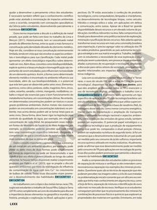 ajudar a desenvolver o pensamento crítico dos estudantes.
É necessário também refletir que o conhecimento científico
pode estar atrelado à minimização de impactos ambientais
como o ocorrido, rompendo com concepções apocalípticas
da Ciência pelos estudantes, desenvolvendo parcialmente a
habilidade EM13CNT104.
Outro termo importante a discutir é a definição de metal
pesado, que pode ser feita com base no trabalho de Lima e
Merçon (2011). Historicamente, tem se conceituado metal
pesado de diferentes formas, entre as quais a mais famosa é a
conceituação pela densidade elevada do elemento metálico.
Hoje em dia, considera-se essa conceituação extremamente
limitada,tendoemvistaquenãoenvolveosaspectosambien-
tais e toxicológicos para sua classificação. Cada metal pode
apresentar um efeito toxicológico específico sobre determi-
nadoservivo.Alémdisso,conceitoscomobiodisponibilidade,
espécie química e bioacumulação e biomagnificação são im-
portantesdeseremestudados,poisinfluenciamnatoxicidade
de um elemento químico. Assim, a forma como determinado
elemento metálico é encontrado no ambiente influencia sua
toxicidade, além de sua biodisponibilidade, e o potencial
que este tem para ser absorvido pelos seres vivos. Elementos
químicos, como cálcio, potássio, sódio, magnésio, ferro, zinco,
cobre, estanho, vanádio, crômio, manganês, molibdênio, co-
balto e níquel são essenciais para o bom funcionamento do
metabolismohumano,emconcentraçõesótimas.Noentanto,
em determinadas concentrações podem ser tóxicos e causar
graves problemas ambientais. Outros metais não essenciais
podem ser encontrados em concentrações toleráveis no am-
biente, mas acima destas podem até se tornar letais para os
seres vivos. Dessa forma, deve haver rigor na legislação para
controle da qualidade da água, por exemplo, em relação à
concentração de cada metal. Ao pesquisarem esses índices
em fontes do Ministério da Saúde ou do Meio Ambiente, por
exemplo, os estudantes poderão perceber que cada metal
tem uma concentração específica tolerável, chegando à
compreensão de que a conceituação de metal pesado é bem
mais complexa do que se pensa em geral.
Outro conceito importante a apreender é que a presença
de um metal em um ambiente aquático, por exemplo, pode
afetar os seres vivos de duas formas: pode simplesmente
ser tóxico ao organismo ou pode ser bioacumulado, o que
significa que seu efeito é potencializado ao longo da cadeia
alimentar. Se houver tempo disponível, realize o experimento
proposto por Palácio et al. (2013), que se propõe a discutir
questões ambientais por meio da investigação da influência
da contaminação da água com íons Cu21
no crescimento
de bulbos de cebola. Todas essas discussões visam promo-
ver o desenvolvimento das habilidades EM13CNT101 e
EM13CNT104.
Ao trabalharem com o tópico dos metais terras-raras (TR),
sugiraaosestudantesotrabalhodeSousaFilho,GalaçoeSerra
(2019)comocomplementoaoLivrodoestudanteparadiscutir
a importância desses elementos na geopolítica mundial, sua
história, produção e exploração no Brasil, aplicações e pers-
pectivas. Os TR estão associados à confecção de produtos
tecnológicos, como computadores, lâmpadas e smartphones,
no desenvolvimento de tecnologias limpas, como veículos
híbridos e energia eólica e solar, em aplicações em defesa
e comunicação, entre outras. Apesar de o Brasil ter grande
disponibilidade desses recursos e um elevado volume de pu-
blicações científicas relevantes na área, falta compromisso do
Estadoparadesenvolver umapolíticanacionaldeexploração,
mineração e purificação desses recursos. Não adianta apenas
transformaressesrecursosemmaisumacommoditybrasileira
para exportação, é preciso agregar valor na utilização dos TR
na cadeia produtiva, garantindo ao país autonomia tecnoló-
gica estratégica em sua matriz energética.Trabalhe, também,
com os estudantes a necessidade de essa exploração e essa
produçãoseremsustentáveis,semprovocardanosambientais,
aliadas a processos de recuperação e reciclagem, ampliando
a discussão para vários setores da sociedade, principalmente
aqueles relacionados aos impactos sobre a exploração em
terras indígenas.
Leiacomosestudantesostextos“MagLevCobra”e“Terras
raras, o ouro do século XXI, são a arma da China na guerra
tecnológica”, disponíveis na seção Fique por dentro, para
que eles ampliem as discussões sobre os TR e vivenciem o
uso de tecnologias digitais, propiciando o trabalho com a
Competência Geral 5. O primeiro texto apresenta um tipo
específico de aplicação dosTR com tecnologia brasileira: um
veículo urbano de levitação magnética que utiliza supercon-
dutores à base de ítrio (Y) e ímãs à base de neodímio (Nd). As
vantagens desse veículo, como menor consumo energético,
menor custo de implantação e ampliação do transporte
público utilizando tecnologia nacional e aspectos ambien-
tais, como a redução das emissões de gases estufa, também
podem ser exploradas. O potencial papel estratégico e a
importância tecnológica que a produção de equipamentos
como esse pode ter, comparados à atual posição chinesa,
podem ser explorados na leitura do segundo texto. Já foi um
consenso que o desenvolvimento industrial de um país pode
ser medido pelo seu consumo de ácido sulfúrico, importante
recurso químico utilizado em muitas indústrias. Atualmente,
pode-se afirmar que esse desenvolvimento pode ser medido
pelo consumo deTR para aplicações em tecnologia de ponta.
Essas discussões podem promover parcialmente o desenvol-
vimento da habilidade EM13CNT307.
Avalie a compreensão dos estudantes sobre os processos
de separação de misturas e verifique se eles entendem como
necessária essa separação nos exemplos dos minerais já estu-
dados. Questione quais são as técnicas de separação que eles
puderampercebernasimagenssobreociclodoourotratadas
naproblematizaçãoinicialecomentequeumafricanoescravi-
zado que tinha mais conhecimento em alguma técnica, como
a forja de ferro, separação de misturas e identificação do ouro
valia mais no mercado de escravos.Verifique se os estudantes
conseguiramperceberquenoprocessamentodosmineraishá
combinaçõesdeprocessosfísicosequímicosqueexploramas
propriedades dos materiais em questão. Entretanto, em toda
LXXX
 