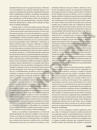 atividade industrial ocorre a geração de resíduos e efluentes
e há necessidade de um controle ambiental rigoroso, com
processoseequipamentoseficientesecapacitaçãodepessoas
aliada à alfabetização científica e tecnológica da população
para participar da tomada de decisões, uma vez que uma
parte significativa do PIB brasileiro advém da atividade de
mineração. Para maior aprofundamento, consulte o trabalho
de Morais, Albuquerque e Ladeira (2014), indicado na seção
Apoio ao trabalho pedagógico.
Quando tratar o conceito de metais, procure evitar que
osestudantesdissociemosaspectosfenomenológico,teórico
e representacional do conhecimento químico. É comum que
eles apenas associem essa classe de substâncias a suas pro-
priedades classificatórias, como condutividade, ductibilidade
e maleabilidade. A Química também trabalha com a matéria
em seu nível atômico-molecular e, por isso, é preciso também
que essas propriedades sejam trabalhadas e explicadas no
âmbito submicroscópico e abstrato, utilizando os modelos
apropriados. Dessa forma, certifique-se de que os estudan-
tes não estão apenas nomeando elementos que têm brilho,
maleabilidadeeductibilidadedemetais.Elementosmetálicos
são aqueles dos blocos s, d e f da tabela periódica e alguns do
terceiroperíododoblocop,geralmentedefinidosporproprie-
dades metálicas como dureza, maleabilidade, ductibilidade e
brilho, explicados pela sua eletropositividade e sua capacida-
dedeseuniremporligaçõesmetálicas.Aoexplicarasligações
metálicas, observe atentamente as concepções alternativas
dos estudantes. É comum confusões entre ligações metálicas
e ligações covalentes e iônicas. Os estudantes podem pensar
que não são ligações“reais”, visto que em ligações metálicas
não há o compartilhamento de elétrons como nas ligações
covalentes ou porque os metais são representados na forma
atômica, portanto, sem a formação de ligações químicas. Há
casos em que eles tentam associar as ligações metálicas ao
compartilhamento de elétrons obedecendo à regra do octe-
to. Também costumam associar os sólidos metálicos a uma
possível natureza molecular que envolve interações intermo-
leculares em vez de formarem ligações metálicas legítimas.
Os estudantes podem tentar explicar altas temperaturas de
fusão e ebulição pela formação de ligações iônicas, em vez de
ligações metálicas. E, ainda, entre os três tipos de modelo de
ligação química, a ligação metálica é a menos assimilada. Es-
tudosmostramqueosestudantesconhecemaspropriedades
metálicas,mastêmdificuldadeemrelacioná-lascomateoriae
arepresentaçãosubmicroscópicadessassubstânciasemrazão
do alto grau de abstração exigido. Para mais discussões sobre
as concepções alternativas e dificuldades dos estudantes
com esse tópico, consulte o trabalho de Fernandes e Campos
(2012), indicado na seção Apoio ao trabalho pedagógico.
Avalie se os estudantes compreenderam o conceito de
eletropositividade dos elementos metálicos. Para esses ele-
mentos, as energias de ionização são baixas se comparadas
com os outros elementos da tabela periódica. Isso significa
que os átomos dos elementos metálicos têm uma atração
relativamente baixa por seus elétrons de valência e uma
afinidade eletrônica baixa por elétrons adicionais. Dessa
forma, não podemos esperar um abaixamento significativo
da energia potencial do sistema quando átomos metálicos
formam ligações de pares de elétrons, como no modelo da
ligaçãocovalente.Entretanto,épossívelqueessaestabilidade
seja atingida se os elétrons de valência de um átomo metá-
lico se deslocarem sob a influência de vários outros núcleos.
Os cristais metálicos são então mais estáveis que os átomos
isolados, pois os elétrons estão sob a influência de diversos
potenciais elétricos de vários núcleos vizinhos. Isso só é pos-
sível por causa da baixa energia de ionização dos metais e de
sua quantidade relativamente baixa de elétrons de valência.
Podemos expandir essa ideia utilizando a Teoria do Orbital
Molecular. No Li2
, dois átomos de Li se ligam por meio da su-
perposição de seus orbitais atômicos 2s formando 2 orbitais
moleculares: um ligante, de mais baixa energia, e outro anti-
ligante, de energia mais alta. Quando 3 átomos se ligam, há a
formaçãode3orbitaismoleculareseoselétronsdevalênciase
deslocalizam na molécula, pertencendo a ela como um todo.
Quando N átomos existem em uma estrutura tridimensional,
N orbitais moleculares vão se formar pela sobreposição dos
orbitais 2s, e as energias desses orbitais formarão uma estru-
tura de bandas de níveis. O mesmo acontece para os orbitais
2pdoLi.Qualquerelétronatômicopassaapertenceraocristal
como um todo e exatamente metade da banda formada será
preenchida por elétrons que se deslocalizam no metal, sendo
responsávelpelacoesão,estabilidadeeporsuaspropriedades
elétricas, mecânicas e térmicas.
Como a maior parte dos elementos químicos metálicos
é encontrada na natureza na forma iônica, combinada com
elementos não metálicos, introduza o modelo de ligação
iônica esclarecendo que esse modelo é estudado necessa-
riamente para explicar a estabilidade e a propriedade dessas
substâncias formadas. Sobre esse conteúdo, retome com os
estudantes os conceitos de formação de íons, avaliando se
eles lembram o que são e como são formados os íons. Dessa
maneira, leve-os a se questionarem de que forma podemos
explicar a estabilidade e as propriedades dessas substâncias.
Existe uma crença dos estudantes de que a estabilidade das
ligações químicas está envolvida com a formação de um oc-
teto completo. É importante que eles percebam a limitação
da teoria do octeto para a explicação dessa estabilidade em
substâncias iônicas. Um átomo gasoso de sódio, por exemplo,
ao perder um elétron dispende energia, mesmo atingindo a
configuração eletrônica de um gás nobre. São as energias
eletrostáticas entre cátions e ânions em um retículo cristalino
que levam ao abaixamento da energia potencial do sistema,
dando-lhe estabilidade.
Assim, leve os estudantes a preferir explicações como
essa. Aliás, é a formação de retículos cristalinos que deverá
ser usada para explicar as propriedades desses compostos.
Atente também a outras concepções alternativas dos estu-
dantes. É comum que façam confusão entre a ligação iônica
e a ligação covalente, dizendo que compostos iônicos (e
também metais) são moléculas. Eles tendem a interpretar
LXXXI
 