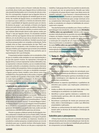 os compostos iônicos como se fossem moléculas discretas,
assumindo, desse modo, que a ligação iônica é unidirecional,
não estando familiarizados com o conceito de retículo crista-
lino. Em contrapartida, imaginam que as ligações iônicas (e
até as metálicas) não são ligações de verdade iguais às cova-
lentes. No modelo de ligação iônica, os estudantes tendem
a conjecturar que a valência e a história do elemento deter-
minam a quantidade de ligações possíveis para um átomo.
Os átomos do grupo 1, por exemplo, só fariam uma ligação
iônicacomoutroátomoseelecederseuelétron.Dessaforma,
conjecturam que, no retículo cristalino, os outros contra-íons
que rodeiam determinado átomo estão apenas unidos por
“forças” e não por ligações iônicas. Os estudantes também
tendem a afirmar que ligações iônicas são transferências de
elétrons, em vez de afirmar que são as atrações dos íons que
resultam da transferência de elétrons.Também assumem que
são fracas porque podem ser rompidas na dissolução.Tenha
cuidado extra ao fazer representações do tipo “NaCl”, que
podem levar os estudantes a não considerar que existe um
retículo cristalino, pois imaginam que só existe uma entidade
“NaCl”formada na ligação, deixando claro, portanto, que as
representações têm suas limitações.
É importante também trabalhar com os estudantes o fato
de que os modelos estão atrelados às suas representações e
ao que eles querem mostrar. Ao representar a formação da
ligaçãoiônica,écomumrepresentarnúcleoeeletrosfera,mas,
ao representar o retículo cristalino, usa-se o modelo de bolas.
Isso pode confundir os estudantes e levá-los a não relacionar
que os modelos têm propósitos. Outra concepção alternativa
reportada na literatura é a de que os estudantes enxergam
a ligação química (tanto metálica como iônica) como uma
entidade física. Para aprofundar as discussões a respeito, con-
sulte o trabalho de Fernandez e Marcondes (2006), indicado
na seção Apoio ao trabalho pedagógico. As discussões sobre
os modelos de ligações químicas visam ao aprofundamento
das habilidades EM13CNT101 e EM13CNT307.
• Aplicação do conhecimento
Nesta etapa, para ampliar e generalizar o conhecimento
dos estudantes, peça a eles que se organizem em grupos e
escolham um destes temas:“Os metais na cultura e na Ciência
africana”;“Os terras-raras no Brasil e no mundo”;“Os desastres
ambientais de Mariana e Brumadinho”; “A importância das
substânciasmetálicasnaindústriamineralbrasileira”;“Toxida-
de de metais em solução aquosa”;“O veículo MagLev Cobra”;
“Processos físicos e químicos na indústria mineral brasileira”.
Se os estudantes mencionarem outros temas sobre os quais
gostariam de trabalhar e se aprofundar mais, avalie com eles
a pertinência e decidam juntos pela troca de temas.
Oriente os grupos a elaborar painéis de divulgação cien-
tífica utilizando o trabalho de Carmo e Prado (2005), indicado
na seção Apoioaotrabalhopedagógico, como guia. Os painéis
podem ser feitos em cartolinas ou impressos. Incentive os
estudantes a realizar pesquisas complementares ao Livro do
estudante para que os painéis tenham informações basea-
das em fatos e dados. Reserve um dia para a exposição dos
trabalhos. Cada grupo deve fixar seus painéis na sala de aula,
e um grupo por vez vai apresentá-los. Ressalte que todos
os integrantes do grupo devem expor suas ideias acerca do
trabalho realizado, o que favorece o desenvolvimento da
Competência Geral 4. Durante as apresentações, se julgar
necessário, faça interferências para corrigir eventuais erros
ou complementar informações. Utilize esse momento para
avaliar os estudantes em relação às habilidades de comuni-
cação oral e corporal.
Para dar fechamento ao trabalho com oTema e verificar a
aprendizagem dos estudantes, recorra às seções Atividades
e Reflita sobre seu aprendizado!. Solicite a eles que res-
pondam individualmente às questões da seção Atividades
e depois, em duplas, troquem as respostas. Caso considere
necessário, faça a correção no quadro de giz e proponha
a construção em conjunto de um mapa mental. Finalize o
Tema incentivando os estudantes a refletir sobre a questão
da seção Reflita sobre seu aprendizado!. O trabalho com
essa seção proporciona a mobilização da subdimensão
metacognição da Competência Geral 1 e da subdimensão
autoavaliação da Competência Geral 6.
Tema 4 – Processos metalúrgicos
extrativos
Objetivos de aprendizagem
Espera-se que, ao final deste Tema, o estudante seja
capaz de:
• Reconhecer e representar reações de oxirredução asso-
ciando-as a transferências de elétrons e variações de Nox.
• Relacionar transformações químicas envolvidas em pro-
cessos metalúrgicos com algumas de suas implicações
ambientais e econômicas.
• Reconhecer os aspectos quantitativos e qualitativos da
eletrólise para avaliar suas implicações ambientais e
econômicas.
• Avaliar os efeitos dos processos piro, hidro, eletro e bio-
metalúrgicos no ambiente e na saúde humana.
• Identificar e prever agentes redutores e oxidantes nas
transformações químicas, além de cátodo e ânodo em
células eletrolíticas.
• Reconhecer a produção de metais por processos piro,
hidro, eletro e biometalúrgicos e avaliar suas diferentes
propriedades e aplicações.
• Valorizar os conhecimentos de matriz africana na contri-
buição sobre as técnicas de mineração e metalurgia do
ferro no Brasil.
Subsídios para o planejamento
OTema 4 tem como foco discutir o conteúdo das reações
de oxirredução através da contextualização por meio da me-
talurgia extrativa, por isso deve ser trabalhado pelo professor
do componente curricular Química.
LXXXII
 