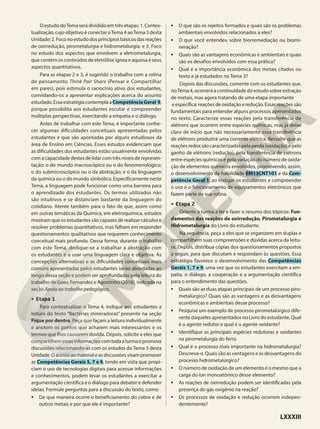 O estudo doTema será dividido em três etapas: 1. Contex-
tualização, cujo objetivo é conectar oTema 4 aoTema 3 desta
Unidade;2.Foconoestudodosprincípiosbásicosdasreações
de oxirredução, pirometalurgia e hidrometalurgia; e 3. Foco
no estudo dos aspectos que envolvem a eletrometalurgia,
que contém os conteúdos de eletrólise ígnea e aquosa e seus
aspectos quantitativos.
Para as etapas 2 e 3, é sugerido o trabalho com a rotina
de pensamento Think Pair Share (Pensar e Compartilhar
em pares), pois estimula o raciocínio ativo dos estudantes,
convidando-os a apresentar explicações acerca do assunto
estudado.EssaestratégiacontemplaaCompetênciaGeral 9,
porque possibilita aos estudantes escutar e compreender
múltiplas perspectivas, exercitando a empatia e o diálogo.
Antes de trabalhar com este Tema, é importante conhe-
cer algumas dificuldades conceituais apresentadas pelos
estudantes e que são apontadas por alguns estudiosos da
área de Ensino em Ciências. Esses estudos evidenciam que
as dificuldades dos estudantes estão usualmente envolvidas
com a capacidade destes de lidar com três níveis de represen-
tação: o do mundo macroscópico ou o do fenomenológico;
o do submicroscópico ou o da abstração; e o da linguagem
da química ou o do mundo simbólico. Especificamente neste
Tema, a linguagem pode funcionar como uma barreira para
o aprendizado dos estudantes. Os termos utilizados não
são intuitivos e se distanciam bastante da linguagem do
cotidiano. Atente também para o fato de que, assim como
em outras temáticas da Química, em eletroquímica, estudos
mostram que os estudantes são capazes de realizar cálculos e
resolver problemas quantitativos, mas falham em responder
questionamentos qualitativos que requerem conhecimento
conceitual mais profundo. Dessa forma, durante o trabalho
com este Tema, dedique-se a trabalhar a abstração com
os estudantes e a usar uma linguagem clara e objetiva. As
concepções alternativas e as dificuldades conceituais mais
comuns apresentadas pelos estudantes serão abordadas ao
longo dessa seção e podem ser aprofundadas pela leitura do
trabalho de Goes, Fernandez e Agostinho (2016), indicada na
seção Apoio ao trabalho pedagógico.
• Etapa 1
Para contextualizar o Tema 4, indique aos estudantes a
leitura do texto “Bactérias mineradoras” presente na seção
Fique por dentro. Peça que façam a leitura individualmente
e anotem os pontos que acharem mais interessantes e os
termos que lhes causarem dúvida. Depois, solicite a eles que
compartilhemessasinformaçõescomtodaaturmaepromova
discussões relacionando-as com os estudos do Tema 3 desta
Unidade.Oacessoaomaterialeasdiscussõesvisampromover
as Competências Gerais 5, 7 e 9, tendo em vista que propi-
ciam o uso de tecnologias digitais para acessar informações
e conhecimentos, podem levar os estudantes a exercitar a
argumentação científica e o diálogo para debater e defender
ideias. Formule perguntas para a discussão do texto, como:
• De que maneira ocorre o beneficiamento do cobre e de
outros metais e por que ele é importante?
• O que são os rejeitos formados e quais são os problemas
ambientais envolvidos relacionados a eles?
• O que você entendeu sobre biorremediação ou biomi-
neração?
• Quais são as vantagens econômicas e ambientais e quais
são os desafios envolvidos com essa prática?
• Qual é a importância econômica dos metais citados no
texto e já estudados no Tema 3?
Depois das discussões, comente com os estudantes que,
noTema 4, ocorrerá a continuidade do estudo sobre extração
de metais, mas agora tratando de uma etapa importante
eespecífica:reaçõesdeoxidaçãoeredução.Essasreaçõessão
fundamentais para entender alguns processos apresentados
no texto. Caracterize essas reações pela transferência de
elétrons que ocorrem entre espécies químicas, mas já deixe
claro de início que não necessariamente essa transferência
de elétrons produzirá uma corrente elétrica. Ressalte que as
reações redox são caracterizadas pela perda (oxidação) e pelo
ganho de elétrons (redução), pela transferência de elétrons
entre espécies químicas e pela variação do número de oxida-
ção de elementos químicos envolvidos, promovendo, assim,
o desenvolvimento da habilidade EM13CNT101 e da Com-
petência Geral 1, ao instigar os estudantes a compreender
o uso e o funcionamento de equipamentos eletrônicos que
fazem parte de sua rotina.
• Etapa 2
Oriente a turma a ler e fazer o resumo dos tópicos: Fun-
damentos das reações de oxirredução, Pirometalurgia e
Hidrometalurgia do Livro do estudante.
Na sequência, peça a eles que se organizem em duplas e
compartilhem suas compreensões e dúvidas acerca da leitu-
ra. Depois, distribua cópias dos questionamentos propostos
a seguir, para que discutam e respondam às questões. Essa
estratégia favorece o desenvolvimento das Competências
Gerais 1, 7 e 9, uma vez que os estudantes exercitam a em-
patia, o diálogo, a cooperação e a argumentação científica
para o entendimento das questões.
• Quais são as duas etapas principais de um processo piro-
metalúrgico? Quais são as vantagens e as desvantagens
econômicas e ambientais desse processo?
• Pesquise um exemplo de processo pirometalúrgico dife-
rente daqueles apresentados no Livro do estudante. Qual
é o agente redutor e qual é o agente oxidante?
• Identifique as principais espécies redutoras e oxidantes
na pirometalurgia do ferro.
• Qual é o processo mais importante na hidrometalurgia?
Descreva-o. Quais são as vantagens e as desvantagens do
processo hidrometalúrgico?
• O número de oxidação de um elemento é o mesmo que a
carga do íon monoatômico desse elemento?
• As reações de oxirredução podem ser identificadas pela
presença do gás oxigênio na reação?
• Os processos de oxidação e redução ocorrem indepen-
dentemente?
LXXXIII
 