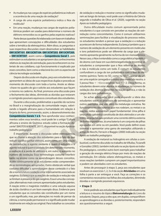 • Asmudançasnascargasdeespéciespoliatômicasindicam
a ocorrência de uma reação de oxidação?
• A carga de uma espécie poliatômica indica o Nox da
molécula?
• Em uma reação, mudanças nas cargas de espécies polia-
tômicas podem ser usadas para determinar o número de
elétrons removidos ou os ganhos pelas espécies reativas?
Partedessasquestõesfoielaboradacombaseemtrabalhos
que apresentam concepções e dificuldades dos estudantes
sobre a temática da eletroquímica. Além disso, as perguntas e
suas respectivas discussões visam desenvolver as habilidades
EM13CNT101, EM13CNT104, EM13CNT203, EM13CNT205,
e EM13CNT307, assim como a Competência Geral 1, pois
estimulamosestudantesaseapropriaremdosconhecimentos
relativosàsreaçõesdeoxirredução,parareconheceremosma-
teriais de seu cotidiano, cujo funcionamento é explicado por
esses conceitos, bem como a relacioná-los com os aspectos de
ciência-tecnologia-sociedade.
Depois da discussão em duplas, peça aos estudantes que
apresentem as ideias de suas respectivas duplas e proceda ao
momento de discussão com toda a turma. Anote as ideias-
-chave no quadro de giz e solicite aos estudantes que façam
o mesmo no caderno. Ao final, promova uma discussão para
o fechamento das ideias, dirimindo as dúvidas que restaram
e corrigindo possíveis equívocos conceituais dos estudantes.
Durante a discussão, problematize a questão do racismo
no Brasil e a marginalização da comunidade negra, valori-
zando o legado africano para a humanidade em relação à
forjaria do ferro, promovendo, assim, o desenvolvimento das
Competências Gerais 1 e 6. Para aprofundar seus conheci-
mentos sobre essa temática, você pode ler o artigo “Cultura
africana e ensino de Química: estudo sobre a formação do-
cente”(BASTOS & BENITE, 2017), disponível na seção Apoioao
trabalho pedagógico.
É importante, durante a discussão sobre eletroquímica,
que se chame a atenção dos estudantes para o fato de que
reduzir significa ganhar elétrons, assim como, em uma reação
de oxirredução, o agente oxidante é quem é reduzido e o
agenteredutoréqueméoxidado.Emdeterminadomomento,
a oxidação é a perda de elétrons e, em outro, o aumento no
número de oxidação. Essa terminologia costuma interferir
tanto no ensino como na aprendizagem desses conceitos.
Avalie continuamente se os estudantes estão compreenden-
do as terminologias apropriadas. Outro obstáculo verbal que
costuma dificultar a aprendizagem desse conteúdo é o fato
de a nomenclatura oxidação estar intensamente associada ao
oxigênio. Esclareça que as reações de oxidação e redução não
selimitamàpresençadogásoxigênio.Essaéumadasconcep-
çõesalternativasmaiscomunsapresentadaspelosestudantes.
A reação entre o magnésio metálico e uma solução aquosa
de ácido clorídrico é um bom exemplo disso. Evidencie para
estudantes que os conceitos são constituídos por um nome
e um significado, mas, por alterações no modo de pensar da
ciência,onomepodepermanecereosignificadopodemudar
totalmente em relação ao original. Para trabalhar os conceitos
de oxidação e redução e mostrar como os significados muda-
ram ao longo do tempo, você pode usar a História da Ciência
segundo o trabalho de Oliva et al. (2020), sugerido na seção
Apoio ao trabalho pedagógico.
Outra dificuldade muito comum apresentada pelos
estudantes é a que consiste em perceber as reações de oxir-
redução como concomitantes. Como é comum utilizarmos
semirreações para facilitar a visualização do processo redox,
os estudantes tendem a pensar que a oxidação e a redução
acontecem de forma independente. Esclareça também que o
número de oxidação de um elemento presente em moléculas
e íons poliatômicos pode ser diferente da carga que o ele-
mento apresenta geralmente na forma de íon monoatômico.
Nessecaso,oNoxéentendidocomoacargaelétricahipotética
do átomo com base em sua eletronegatividade. Incentive os
estudantes a compreender que o Nox refere-se ao átomo,
e não à molécula como um todo. É comum os estudantes
confundirem a carga do íon poliatômico com o Nox do ele-
mento químico. Tanto no SO3
como no SO4
22
, apesar de um
ser uma espécie carregada e o outro uma molécula neutra, o
S possui Nox 5 16 e o oxigênio Nox 5 22. Dessa forma, os
estudantes devem estar atentos às mudanças no número de
oxidação dos átomos presentes na reação química, e não às
cargas dos íons poliatômicos.
Se achar adequado, você pode expandir a ideia dos
estudantes sobre os processos de oxirredução e apresentar
outros exemplos que vão além da metalurgia extrativa. No
funcionamento das baterias que nos rodeiam, os metais e as
reações redox apresentam papel fundamental. Uma pilha é
uma célula galvânica constituída de dois eletrodos e um ele-
trólito arranjados para produzir uma corrente elétrica externa
de forma espontânea. Já uma bateria é um conjunto de pilhas
agrupadas em série ou em paralelo. Você pode definir esses
sistemas e apresentar uma gama de exemplos utilizando o
artigo de Bocchi, Ferracin e Biaggio (2000) indicado na seção
Apoio ao trabalho pedagógico.
A oxidação de metanol ou hidrogênio em células a com-
bustível, conforme discutido no trabalho deVillullas,Ticianelli
e González (2002), também indicado na seção Apoioaotraba-
lho pedagógico, constitui outro bom exemplo para trabalhar
a geração de energia elétrica limpa por meio de reações de
oxirredução. Em células solares eletroquímicas, os metais e
essas reações também cumprem um papel importantíssimo
e podem ser abordados com os estudantes.
Antes de prosseguir à etapa 3, peça aos estudantes que
resolvam os exercícios 1, 2, 3 e 4 da seção Atividades em uma
folha à parte a ser entregue a você. Faça as correções e os
comentáriosnecessáriosnasfolhasdosestudantes,dirimindo
dúvidas e corrigindo possíveis equívocos.
• Etapa 3
Iniciepedindoaosestudantesquefaçamindividualmente
a leitura e o resumo do tópico Eletrometalurgia do Livro do
estudante. Depois, peça a eles que, em duplas, compartilhem
as aprendizagens e as dúvidas e, posteriormente, respondam
aos questionamentos a seguir.
LXXXIV
 