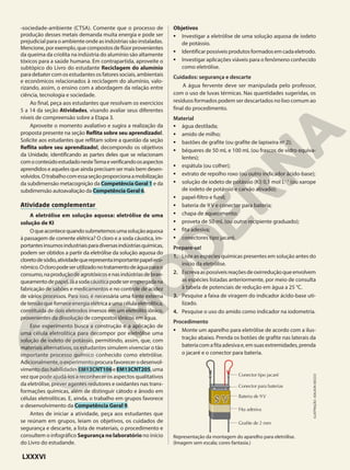 -sociedade-ambiente (CTSA). Comente que o processo de
produção desses metais demanda muita energia e pode ser
prejudicial para o ambiente onde as indústrias são instaladas.
Mencione,porexemplo,quecompostosdeflúorprovenientes
da queima da criolita na indústria do alumínio são altamente
tóxicos para a saúde humana. Em contrapartida, aproveite o
subtópico do Livro do estudante Reciclagem do alumínio
para debater com os estudantes os fatores sociais, ambientais
e econômicos relacionados à reciclagem do alumínio, valo-
rizando, assim, o ensino com a abordagem da relação entre
ciência, tecnologia e sociedade.
Ao final, peça aos estudantes que resolvam os exercícios
5 a 14 da seção Atividades, visando avaliar seus diferentes
níveis de compreensão sobre a Etapa 3.
Aproveite o momento avaliativo e sugira a realização da
proposta presente na seção Reflita sobre seu aprendizado!.
Solicite aos estudantes que reflitam sobre a questão da seção
Reflita sobre seu aprendizado!, decompondo os objetivos
da Unidade, identificando as partes deles que se relacionam
comoconteúdoestudadonesteTemaeverificandoosaspectos
aprendidos e aqueles que ainda precisam ser mais bem desen-
volvidos.Otrabalhocomessaseçãoproporcionaamobilização
da subdimensão metacognição da Competência Geral 1 e da
subdimensão autoavaliação da Competência Geral 6.
Atividade complementar
A eletrólise em solução aquosa: eletrólise de uma
solução de KI
Oqueacontecequandosubmetemosumasoluçãoaquosa
à passagem de corrente elétrica? O cloro e a soda cáustica, im-
portantesinsumosindustriaisparadiversasindústriasquímicas,
podem ser obtidos a partir da eletrólise da solução aquosa do
cloretodesódio,atividadequerepresentaimportantepapeleco-
nômico.Ocloropodeserutilizadonotratamentodeáguaparao
consumo,naproduçãodeagrotóxicosenasindústriasdebran-
queamentodepapel.Jáasodacáusticapodeserempregadana
fabricação de sabões e medicamentos e no controle de acidez
de vários processos. Para isso, é necessária uma fonte externa
detensãoqueforneceenergiaelétricaaumacélulaeletrolítica,
constituída de dois eletrodos imersos em um eletrólito iônico,
provenientes da dissolução de compostos iônicos em água.
Esse experimento busca a construção e a aplicação de
uma célula eletrolítica para decompor por eletrólise uma
solução de iodeto de potássio, permitindo, assim, que, com
materiais alternativos, os estudantes simulem vivenciar o tão
importante processo químico conhecido como eletrólise.
Adicionalmente,oexperimentoprocurafavorecerodesenvol-
vimentodashabilidadesEM13CNT106eEM13CNT205,uma
vez que pode ajudá-los a reconhecer os aspectos qualitativos
da eletrólise, prever agentes redutores e oxidantes nas trans-
formações químicas, além de distinguir cátodo e ânodo em
células eletrolíticas. E, ainda, o trabalho em grupos favorece
o desenvolvimento da Competência Geral 9.
Antes de iniciar a atividade, peça aos estudantes que
se reúnam em grupos, leiam os objetivos, os cuidados de
segurança e descarte, a lista de materiais, o procedimento e
consultem o infográfico Segurança no laboratório no início
do Livro do estudande.
Objetivos
• Investigar a eletrólise de uma solução aquosa de iodeto
de potássio.
• Identificarpossíveisprodutosformadosemcadaeletrodo.
• Investigar aplicações viáveis para o fenômeno conhecido
como eletrólise.
Cuidados: segurança e descarte
A água fervente deve ser manipulada pelo professor,
com o uso de luvas térmicas. Nas quantidades sugeridas, os
resíduos formados podem ser descartados no lixo comum ao
final do procedimento.
Material
• água destilada;
• amido de milho;
• bastões de grafite (ou grafite de lapiseira no
2);
• béqueres de 50 mL e 100 mL (ou frascos de vidro equiva-
lentes);
• espátula (ou colher);
• extrato de repolho roxo (ou outro indicador ácido-base);
• solução de iodeto de potássio (KI) 0,1 mol L21
(ou xarope
de iodeto de potássio e carvão ativado);
• papel-filtro e funil;
• bateria de 9 V e conector para bateria;
• chapa de aquecimento;
• proveta de 50 mL (ou outro recipiente graduado);
• fita adesiva;
• conectores tipo jacaré.
Prepare-se!
1. Liste as espécies químicas presentes em solução antes do
início da eletrólise.
2. Escrevaaspossíveisreaçõesdeoxirreduçãoqueenvolvem
as espécies listadas anteriormente, por meio de consulta
à tabela de potenciais de redução em água a 25 °C.
3. Pesquise a faixa de viragem do indicador ácido-base uti-
lizado.
4. Pesquise o uso do amido como indicador na iodometria.
Procedimento
• Monte um aparelho para eletrólise de acordo com a ilus-
tração abaixo. Prenda os botões de grafite nas laterais da
bateriacomafitaadesivae,emsuasextremidades,prenda
o jacaré e o conector para bateria.
Conector tipo jacaré
Conector para baterias
Bateria de 9V
Fita adesiva
Grafite de 2 mm
Representação da montagem do aparelho para eletrólise.
(Imagem sem escala; cores-fantasia.)
ILUSTRAÇÃO:
ADILSON
SECCO
LXXXVI
 