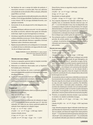 • Na hipótese de usar o xarope de iodeto de potássio, é
necessário remover o corante dele. Para isso adicione
uma pitada de carvão ativado e filtre a solução, utilizando
papel-filtro e um funil.
• Prepareasuspensãodeamidoadicionandoumacolherde
amidoa10mLdeáguadestilada.Oprofessoracrescentará
a essa mistura 100 mL de água destilada fervente, com
agitação constante.
• Acrescente 25 mL de solução de KI a três béqueres enu-
merados.
• Ao segundo béquer, adicione cerca de 1 mL de suspensão
de amido; ao terceiro, adicione duas gotas de indicador
ácido-base. Agite-os para homogeneizar as misturas.
• Introduza o aparelho de eletrólise na solução do béquer 1
e deixe a eletrólise ocorrer por 10 min. Observe as regiões
próximas a cada eletrodo. Remova o aparelho e formule
hipóteses sobre o fenômeno observado.
• Repitaesseprocedimentocomosbéqueres2e3,tomando
o cuidado de lavar os eletrodos com água antes de mudá-
-los de um béquer para outro.
Fonte: RUBINGER, M. M. M.; BRAATHEN, P. C. Ação e reação:
ideias para aulas especiais de Química.
Belo Horizonte: RHJ, 2012.
Discuta com seus colegas
1. Escreva as equações químicas para as reações ocorridas
no ânodo e no cátodo desse sistema.
2. Relacione as evidências observadas com as hipóteses
formuladas para o fenômeno.
3. Formule uma hipótese de como o princípio estudado
nessa atividade prática poderia ser empregado na recarga
de pilhas e baterias.
4. Sugira um indicador ácido-base que seria adequado caso
se desejasse realizar nesta atividade a eletrólise da água.
Justifique a resposta por meio de semirreações.
• Resoluções da Atividade complementar
Prepare-se!
1. Espera-se que os estudantes citem as espécies presentes
segundo os equilíbrios:
KI(s) K1
(aq) 1 I2
(aq)
H2
O(l) H1
(aq) 1 OH2
(aq)
2. Consultando a tabela de potenciais de redução em água
a 25 o
C, os estudantes devem perceber que o K1
não será
reduzido, em razão de seu menor potencial padrão de
redução (mais negativo) em relação à água:
K1
(aq) 1 e−
K(s) 22,93 V
2 H2
O(l) 1 2 e−
H2
(g) 1 2 OH−
(aq) −0,83 V
Já para o ânodo, temos:
2 I–
(aq) I2
(s) 1 2e–
10,54 V
2 H2
O(l) 4 H1
(aq) 1 O2
(g) 1 4 e−
11,23 V
Dessa forma, temos as seguintes reações ocorrendo pre-
ferencialmente:
2 H2
O(l) 1 2e–
H2
(g) 1 2OH–
(aq)
2I–
(aq) I2
(s) 1 2e–
Resultando na reação global:
2 H2
O(l) 1 2I–
(aq) H2
(g) 1 I2
(s) 1 2OH–
(aq)
3. Essa resposta depende do indicador utilizado. Se for o
repolho roxo, os estudantes deverão observar que, em
pH 5 7, a cor do indicador é roxa, mas vai adquirindo uma
cor púrpuraedepoisverdeemsoluçãobásica.Em solução
altamentebásica,oindicadortornaasoluçãoamarela.Essa
pesquisa é importante para os estudantes interpretarem
corretamente a coloração da solução resultante da eletró-
lise no béquer que contém gotas do indicador.
4. Essa pesquisa ajuda os estudantes a descobrir que sus-
pensões de amido podem ser usadas na detecção de
I2
, porque, na presença deste, a suspensão assume uma
coloração azul intensa (por causa da adsorção de íons I32
pelo amido).
Discuta com seus colegas
1. Conforme explicação acima:
Ânodo: 2 I–
(aq) I2
(s) 1 2e–
Cátodo: 2 H2
O(l) 1 2 e−
H2
(g) 1 2 OH−
(aq)
2. Osestudantesdevemobservarque,nobéquersemamido
e sem indicador, há a formação de gás hidrogênio, em
razão da redução dos íons H1
presentes na água. No bé-
quer com a presença de amido, haverá o aparecimento de
uma coloração azul intensa desde o ânodo, por causa da
formação de I2
. Já no béquer com a presença de indicador
ácido-base, deverão observar a cor da solução desde o
cátodo mudar segundo a faixa de viragem do indicador,
revelando a produção de uma solução básica decorrente
da formação de íons OH2
.
3. Os estudantes devem relacionar a eletrólise ao inverso do
funcionamento de uma pilha ou bateria. Nestas últimas, o
fluxodecargadeumasoluçãovaidoânodoparaocátodo,
ou seja, do polo negativo para o positivo. Na eletrólise,
como observado e teorizado pelos estudantes, o fluxo
acontecedocátodoparaoânodo.Comumestímuloelétri-
co externo, portanto, pode-se inverter os polos da bateria
ou da pilha, recarregando-a por meio de uma eletrólise,
aplicando o mesmo potencial de funcionamento da pilha.
4. Primeiro, os estudantes deverão estudar o que acontece
no ânodo e no cátodo na eletrólise da água.
Ânodo: 2 H2
O(l) O2
(g) 1 4 H1
(aq) 1 4 e2
(meio
ácido)
Cátodo: 4 H2
O(l) 1 4 e2
2 H2
(g) 1 4 OH2
(aq) (meio
básico)
Logo, deverão pesquisar algum indicador ácido-base que
permitaobservarclaramenteasmudançasdecoresnoâno-
do e no cátodo, com faixas de viragem bem claras próximo
dopH57.Oazuldebromotimolapresentacoloraçãoama-
relaempH<6,6ecoloraçãoazulempH.7,6,constituindo
um excelente indicador para observar a eletrólise da água.
LXXXVII
 