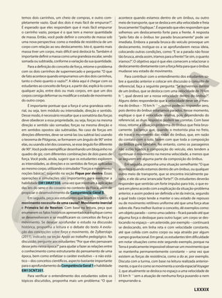 temos dois carrinhos, um cheio de compras, e outro com-
pletamente vazio. Qual dos dois é mais fácil de empurrar?”.
É esperado que eles respondam que é mais fácil empurrar
o carrinho vazio, porque é o que tem a menor quantidade
de massa. Então, você pode definir o conceito de massa sob
uma nova perspectiva: como a medida de resistência de um
corpo com relação ao seu deslocamento. Isto é, quanto mais
massa tiver um corpo, mais difícil será deslocá-lo. Também é
importantedefiniramassacomoumagrandezaescalar,sendo
somadaousubtraída,conformeavariaçãodasuaquantidade.
Para a definição do conceito de força, retome o problema
com os dois carrinhos de supermercado e pergunte: “O que
de fato acontece quando empurramos um dos dois carrinhos,
tanto o cheio quanto o vazio?”. A ideia aqui é chegar com os
estudantesaoconceitodeforçae,apartirdaí,explicá-locomo
qualquer ação, entre dois ou mais corpos, em que um dos
corposconsigadeformaroumodificaroestadodemovimento
do outro corpo.
É importante pontuar que a força é uma grandeza veto-
rial, ou seja, tem módulo ou intensidade, direção e sentido.
Desse modo, é necessário ressaltar que a somatória das forças
deve obedecer a essa propriedade, ou seja, forças na mesma
direção e sentido são somadas; forças na mesma direção e
em sentidos opostos são subtraídas. No caso de forças em
direções diferentes, deve-se somá-las (ou subtraí-las) usando
o teorema de Pitágoras, se formarem um ângulo de 90° entre
elas,ouusandoaleidoscossenos,seesseângulofordiferente
de90°.Vocêpodeexemplificardesenhandoumbloquinhono
quadro de giz, com diferentes combinações de dois pares de
força. Você pode, ainda, sugerir que os estudantes explorem
as intensidades, as direções e os sentidos de forças aplicadas
aomesmocorpo,utilizandoosimulador“Forçasemovimento:
noções básicas”, sugerido na seção Fique por dentro. Essas
operações e simulações são importantes para exercitar a
habilidade EM13MAT308, uma vez que mostram a aplicação
das leis do seno e do cosseno no contexto da Física, além de
propiciar o desenvolvimento da Competência Geral 5.
Em seguida, peça aos estudantes que leiam os tópicos: O
movimento necessita de uma causa?; Movimento inercial
e Primeira lei de Newton. Com base na leitura, peça que
enumerem os fatos históricos apresentados e explique como
se desenvolveram e se modificaram os conceitos de força e
movimento. Se desejar aprofundar o estudo na discussão
histórica, proponha a leitura e o debate do texto A evolu-
ção das concepções sobre força e movimento, de Zylberstajn
(2011), indicado na seção Apoio ao trabalho pedagógico. Na
discussão, pergunte aos estudantes:“Por que eles pensavam
desse jeito nessa época?”para ajudar a fazer as relações entre
o conhecimento como estruturante do pensamento de uma
época, bem como enfatizar o caráter evolutivo – e não está-
tico – dos conceitos científicos, aspecto bastante importante
paraoaprofundamentodaCompetênciaGeral1ehabilidade
EM13CNT201.
Para verificar o entendimento dos estudantes sobre os
tópicos discutidos, proponha mais um problema: “O que
acontece quando estamos dentro de um ônibus, ou outro
meio de transporte, que se desloca em alta velocidade e freia
bruscamente?Explique.”.Éesperadoqueelesrespondamque
sofremos um deslocamento forte para a frente. A resposta
“pelo fato de o ônibus ter parado bruscamente” pode ser
imediata. Embora a parada brusca do veículo provoque um
deslocamento, instigue-os a se aprofundarem nessa ideia,
colocando outras condições, como: “E se a parada não fosse
tãobrusca,aindaassim,iríamosparaafrente?Sesim,oquanto
iríamos?”. O objetivo aqui é que eles comecem a relacionar o
deslocamentodiretamentecomaforçafeitaparaqueoônibus
mudasse seu estado de movimento.
Para contribuir com o entendimento dos estudantes so-
bre a questão anterior e colocar em discussão o conceito de
referencial, faça a seguinte pergunta: “Se estivermos dentro
de um ônibus, que se desloca com uma velocidade de 70 km
h21
, qual deverá ser a nossa velocidade dentro do ônibus?”.
Alguns deles responderão que a velocidade deve ser a mes-
ma do ônibus – 70 km h21
–, outros poderão responder zero,
pois dentro do ônibus estaríamos parados. Nesse momento,
explique o que é velocidade relativa, pois dependendo do
referencial, as duas respostas podem ser corretas. Com base
nisso, retome a situação-problema do ônibus que freia brus-
camente. Esclareça que, quando o motorista pisa no freio,
ele trava o movimento das rodas do ônibus, que, em razão
do contato com o solo, fazem com que toda a composição
do ônibus pare também. No entanto, como os passageiros
não estão ligados à composição do veículo, eles tendem a
continuar o movimento na mesma velocidade, a menos que
se segurem em alguma parte da composição do ônibus.
Em seguida, proponha uma situação semelhante:“O que
acontece quando estamos dentro de um ônibus, ou qualquer
outro meio de transporte, que se encontra inicialmente pa-
rado, e ele dá uma‘arrancada’forte?”. Os estudantes deverão
responder que sentirão um forte impulso para trás, o que es-
tará em pleno acordo com a explicação da situação-problema
anterior, e assim poderá ser definida a lei da inércia, segundo
a qual todo corpo tende a manter o seu estado de repouso
ou de movimento retilíneo uniforme até que uma força atue
sobre ele. Para melhor ilustrar o conceito, dê exemplos como:
umobjetoparado–comoumacadeira–ficaráparadoatéque
alguma força o desloque para outro lugar; um corpo se des-
locando no espaço – um asteroide, por exemplo – continuará
se deslocando, em linha reta e com velocidade constante,
até que colida com outro corpo ou seja atraído por algum
campo gravitacional. Em geral, os estudantes têm dificuldade
em notar situações como este segundo exemplo, porque na
Terraépraticamenteimpossívelobservarummovimentoque
se mantenha permanentemente constante – uma vez que
existem as forças de resistência, como a do ar, por exemplo.
Discuta com a turma, com base na leitura realizada anterior-
mente,oqueéecomosemovimentaasondaespacialVoyager
2, que atualmente se desloca no espaço a uma velocidade de
55 km h21
sem a atuação de nenhuma força puxando-a nem
empurrando-a.
LXXXIX
 