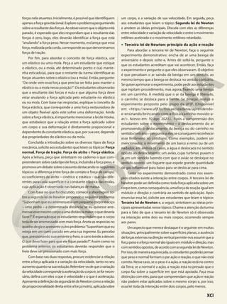 forçasneleatuantes.Inicialmente,épossívelqueidentifiquem
apenasaforçagravitacional.Exploreoproblemaperguntando
sobrearesultantedasforças.Aoobservaremqueoobjetoestá
parado, é esperado que eles respondam que a resultante das
forças é zero, logo, eles deverão identificar a força que está
“anulando”a força peso. Nesse momento, esclareça que essa
força,realizadapelacorda,correspondeaoquedenominamos
força de tração.
Por fim, para abordar o conceito de força elástica, use
um elástico ou uma mola. Peça a um estudante que estique
o elástico, ou a mola, até determinado ponto e o(a) mante-
nha esticado(a), para que o restante da turma identifique as
forças atuantes sobre o elástico (ou a mola). Então, pergunte:
“De onde vem essa força que precisa ser feita para manter o
elástico ou a mola nessa posição?”. Os estudantes observarão
que a resultante das forças é nula e que alguma força deve
estar anulando a força aplicada pelo estudante no elástico
ou na mola. Com base nas respostas, explique o conceito da
força elástica, que corresponde a uma força restauradora de
um objeto flexível após este sofrer uma deformação. Ainda
sobre a força elástica, é importante mencionar a lei de Hooke,
que estabelece que a relação entre a força aplicada sobre
um corpo e sua deformação é diretamente proporcional e
dependente da constante elástica, que, por sua vez, depende
das propriedades do elástico ou da mola.
Concluída a introdução sobre os diversos tipos de força
mecânica, solicite aos estudantes que leiam os tópicos: Força
normal, Força de tração, Força de atrito e Força elástica.
Após a leitura, peça que sintetizem no caderno o que com-
preenderamsobrecadatipodeforça,incluindoaforçapeso,e
promovaumdebatesobreoassuntodestacandoosseguintes
tópicos: a diferença entre força de contato e força de campo;
os coeficientes de atrito – cinético e estático – que são dife-
rentes para cada superfície e a constante elástica das molas,
cuja aplicação é observada nas balanças de massa.
Com base no que foi discutido, comece a abordagem so-
bre a segunda lei de Newton propondo o seguinte problema:
“Suponham que eu arremessasse um pequeno corpo maciço
– uma pedra – a determinada distância; se eu quisesse arre-
messaressemesmocorpoaumadistânciamaior,oquedeveria
fazer?”. É esperado que os estudantes respondam que o corpo
teriadeserarremessadocommaisforça.Anoteasrespostasno
quadrodegizeapresenteoutroproblema:“Suponhamqueeu
esteja em um carro parado em uma rua íngreme. Eu percebo
que, pressionando suavemente o freio, o carro tende a descer.
O que devo fazer para que ele fique parado?”. Assim como no
problema anterior, os estudantes deverão responder que o
freio deve ser pressionado com mais força.
Com base nas duas respostas, procure evidenciar a relação
entre a força aplicada e a variação da velocidade, tanto no seu
aumentoquantonasuaredução.Relembre-osdequeavariação
davelocidadecorrespondeàaceleraçãodocorpoe,seforneces-
sário, defina com eles o que é velocidade e o que é aceleração.
ApresenteadefiniçãodasegundaleideNewtoncomoarelação
deproporcionalidadediretaentreaforçamotriz,aplicadasobre
um corpo, e a variação de sua velocidade. Em seguida, peça
aos estudantes que leiam o tópico Segunda lei de Newton
e anotem as ideias principais. Discuta com eles as diferenças
entrevelocidadeevariaçãodavelocidadeeentreomovimento
retilíneo acelerado e o movimento retilíneo retardado.
• Terceira lei de Newton: princípio da ação e reação
Para abordar a terceira lei de Newton, faça o seguinte
experimento demonstrativo: encha de ar uma bexiga de
aniversário e depois solte-a. Antes de soltá-la, pergunte o
que os estudantes acreditam que vai acontecer. Então, faça
o experimento e pergunte o que eles observaram. O objetivo
é que percebam o ar saindo da bexiga em um sentido, ao
mesmo tempo que a bexiga se desloca no sentido contrário.
Sequiseraprimoraroexperimento,podepediraosestudantes
que repitam procedimento, mas agora, fixando uma bexiga
em um carrinho. À medida que o ar da bexiga é liberado,
o carrinho se desloca para a frente. Se desejar, realize o
experimento proposto pelo grupo da UFJF. (Disponível
em: <https://www.ufjf.br/fisicaecidadania/aprendendo-
e-ensinando/brincando-com-a-fisica/carrinho-movido-a-
ar/>. Acesso em: 10 ago. 2020.). Após a compreensão dos
estudantes sobre o experimento – o deslocamento do ar
promovendo o deslocamento da bexiga ou do carrinho no
sentido contrário – pergunte a eles se conseguem reconhecer
esse fenômeno no cotidiano. Como exemplos, podem ser
mencionados: o movimento de um barco a remo ou de um
nadador, em ambos os casos, a água é deslocada no sentido
oposto ao deslocamento; um avião, cujas turbinas puxam o
ar em um sentido fazendo com que o avião se desloque no
sentido oposto; um foguete que expele grande quantidade
de gás inflamável para baixo para se deslocar para cima.
Tanto no experimento demonstrado como nos exem-
plos citados existe a interação entre corpos. A terceira lei de
Newtonpodeserdefinidacomo:todaforçaaplicadasobreum
corpotem,comoconsequência,umaforçadereaçãoigualem
módulo e direção e contrária ao sentido de aplicação. Após
enunciar essa lei, solicite aos estudantes que leiam o tópico:
Terceira lei de Newton e, a seguir, sintetizem as ideias prin-
cipais apresentadas nesse tópico. Chame a atenção da turma
para o fato de que a terceira lei de Newton só é observada
na interação entre dois ou mais corpos, ocorrendo sempre
aos pares.
Umaspectoquemerecedestaqueéoseguinte:emmuitas
situações, principalmente sobre superfícies planas, a ausência
deforçasexternasnadireçãoverticalpermite-nosassumirquea
forçapesoeaforçanormalsãoiguaisemmóduloedireção,mas
comsentidosopostos,deacordocomasegundaleideNewton.
Porisso,demaneiraequivocada,osestudantespoderãopensar
que peso e normal formam o par ação e reação, o que não está
correto. Nesse caso, se o peso é a ação, a reação está no centro
da Terra; se a normal é a ação, a reação está na pressão que o
corpo faz sobre a superfície em que está apoiado. Faça essa
distinção com eles, para que compreendam que ação e reação
não podem estar aplicadas sobre o mesmo corpo e, por isso,
essa lei trata da interação entre dois corpos, pelo menos.
XCI
 