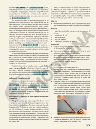 habilidade EM13CNT306 e da Competência Geral 1. Ao final,
será utilizada a rotina de pensamento Think pair share (Pense
e compartilhe em pares) para promover o compartilhamento
dessas reflexões, incentivando a turma a ouvir e respeitar a
opinião das outras pessoas, o que favorece o desenvolvimento
das Competências Gerais 4 e 9.
Em pequenos grupos, os estudantes deverão ler os
próprios textos, ouvir os textos dos colegas e fazer um le-
vantamento das principais ideias apresentadas no grupo
para, depois, serem compartilhadas com toda a turma.
Coletivamente,podemconstruirumquadroquedemonstrea
evolução tecnológica de um desses aspectos, que podem ser:
as ferramentas, os meios de transporte, a construção civil, os
utensíliosdomésticos,entreoutros.Nessaatividadepodemser
utilizadosimagensepequenosbalõesexplicativoscomtextos
curtos, que transmitam a ideia que será compartilhada. Uma
possibilidade é construir esse quadro digitalmente e, então,
publicá-lo no blog ou no site da escola, incentivando assim o
desenvolvimento da Competência Geral 5, ao promover a
utilizaçãodetecnologiasdigitaisdeformacrítica,significativa,
reflexiva e ética para se comunicar e disseminar informações
e produzir conhecimentos.
Se essa atividade não for viável, peça aos estudantes que
façamumquadrocomcartolinas,porexemplo,eexponham-no
emlocaldecirculaçãodeestudantesnaescolaparaqueoutras
turmas possam ampliar a sua compreensão sobre os conheci-
mentos físicos e a maneira como eles mudaram e mudam o
cotidiano da humanidade.
Para dar fechamento ao trabalho, recorra à seção Reflita
sobre seu aprendizado!. Solicite aos estudantes que refli-
tam sobre a questão proposta, propiciando a mobilização
da subdimensão metacognição da Competência Geral 1
e da subdimensão autoavaliação da Competência Geral 6.
Atividade complementar
Nessa proposta, para investigar o coeficiente de atri-
to estático, os estudantes vão desenvolver a habilidade
EM13CNT204, ao organizar explicações acerca dos objetos
na Terra, além da habilidade EM13CNT301 e da Competên-
cia Geral 2, que sugerem analisar, investigar e interpretar
a situação-problema pela perspectiva científica, nesse caso
fazendo uso das leis de Newton.
Investigandoocoeficientedeatritoestáticodediferentes
superfícies
A força de contato que atua na superfície de um corpo
e sempre se opõe à tendência de escorregamento ou des-
lizamento em relação à superfície de um plano é chamada
força de atrito. As forças de atrito são muito importantes
na vida cotidiana. Provocam desgaste nas peças móveis
das máquinas e são responsáveis pelo aumento da energia
interna destas porque as peças aquecem. Em contrapartida,
sem elas não haveria transmissão do movimento por correias,
não poderíamos caminhar, nem escrever e até mesmo uma
corrente de ar poderia fazer com que os móveis se movessem
em nossa casa.
Aforçadeatritoexisteemduasformas:estáticaecinética,
e é definida pela força normal do objeto e o coeficiente de
atrito entre o objeto e a superfície na qual está apoiado. O
coeficientedeatritoestáticoésempremaiordoqueocinético,
o que na prática explica por que é mais difícil fazer um objeto
se movimentar do que mantê-lo em movimento.
Objetivo
• Determinar o coeficiente de atrito a partir da obtenção do
ângulodeinclinaçãodoplanonaiminênciademovimento.
Material
• 1 placa de madeira lisa (comprimento aproximado de
50 cm)
• 1 transferidor de 180°
• 1 borracha escolar
• 1 bloco de madeira
• 1 calculadora (ou bloco) de plástico
Prepare-se!
1. Em quais situações do cotidiano você já observou a força
de atrito? Cite três exemplos.
2. Como você acha que é possível medir a força de atrito
utilizando o material mencionado acima?
3. Em qual dos casos você acha que a força de atrito deve
ser maior: entre a placa de madeira e a borracha, entre a
placa de madeira e o bloco ou entre a placa de madeira e
a calculadora de plástico? Por quê?
Procedimentos
• Formem grupos de três componentes.
• Montem sobre uma carteira (reta) ou uma bancada a sua
pista de escorregamento. Fixem na superfície o transfe-
ridor. A madeira deverá ser colocada com uma de suas
extremidades na mesma linha que passa pelo centro do
transferidor. Essa extremidade não deve se mover, por-
tanto, fiquem atentos.
• Coloquemaborrachasobreaplacademadeiraelevantem
a placa pela outra extremidade, formando um plano incli-
nado. Façam isso até que observem a borracha começar
a se movimentar. Nesse instante, parem, e outro colega
deverá medir o ângulo formado entre a mesa/bancada e
aplacademadeira.Anotemesseânguloefaçamamedida
outras duas vezes, revezando os integrantes do grupo.
• Repitam o mesmo procedimento para o bloco de madeira
e para a calculadora (ou bloco de plástico), também rea-
lizando a medida três vezes em cada caso.
DOTTA
XCIII
 