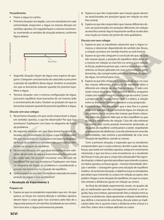 Procedimento
• Fixem a régua no centro.
• Primeira situação: em duplas, com um estudante em cada
extremidade, empurrem a régua na mesma direção em
sentidos opostos. Em seguida façam o mesmo movimen-
to, invertendo os sentidos da situação anterior, conforme
figura abaixo:
F&
F&
Eixo fixo
• Segunda situação: façam da régua uma espécie de gan-
gorra. Coloquem uma borracha de cada lado e procurem
a posição de equilíbrio dessa régua. Anotem as posições
em que as borrachas estavam quando foi possível equi-
librar a régua.
• Terceira situação: com a mesma configuração da régua,
procurem equilibrar duas borrachas de um mesmo lado
e uma borracha de outro. Anotem as posições em que as
borrachas estavam quando foi possível equilibrar a régua.
Discuta com seus colegas
1. Na primeira situação, em que vocês empurraram a régua
em sentidos opostos, o que foi observado? Por que isso
aconteceu? Expliquem com base no diagrama de forças
do problema.
2. Na segunda situação, em que duas borrachas foram co-
locadas nas extremidades da régua, o que foi observado?
Porqueissoaconteceu?Expliquemcombasenodiagrama
de forças do problema e considerando a posição das bor-
rachas na situação de equilíbrio.
3. Na terceira situação, em que duas borrachas foram colo-
cadas de um lado da régua e outra borracha foi colocada
do outro lado, foi possível encontrar uma posição de
equilíbrio? Por que isso aconteceu? Expliquem com base
no diagrama de forças do problema e considerando a
posição das borrachas na situação de equilíbrio.
4. Qualéopapeldoeixofixo?Seelefossecolocadoemoutra
posição da régua, o que aconteceria?
• Resolução do Experimento 1
Prepare-se!
1. Espera-se que os estudantes respondam que sim. Ao que
parece, as forças em mesma direção e sentidos opostos
devem fazer o corpo girar. Isso acontece pelo fato de a
réguaestarpresaemumeixofixo,localizadoaoseucentro.
Sem esse eixo, a régua permaneceria parada.
ILUSTRAÇÃO:
ADILSON
SECCO
2. Espera-se que eles respondam que massas iguais devem
ser posicionadas em posições iguais em relação ao eixo
fixo central.
3. Espera-se que eles respondam que massas diferentes de-
vem ser posicionadas em posições diferentes em relação
ao eixo fixo central. Aqui é importante verificar se eles têm
essa noção ao menos do ponto de vista qualitativo.
Discuta com seus colegas
1. Espera-se que os estudantes observem que a régua co-
meçou a rotacionar; dependendo do sentido das forças,
a rotação acontece em sentido horário ou anti-horário.
2. Espera-se que eles cheguem à conclusão de que, no caso
das massas iguais, a posição de equilíbrio delas deve ser
a mesma em relação ao eixo fixo no centro. Com relação
às forças, podemos pensar que, como a régua é um corpo
extenso, as forças aplicadas em suas extremidades, pelas
borrachas, são compensadas pela força normal, no apoio
da régua, na vertical para cima.
3. Espera-se que eles cheguem à conclusão de que, no caso
das massas diferentes, a posição de equilíbrio delas é
diferente em relação ao eixo fixo no centro. O lado com
maior massa deve estar mais próximo do eixo, enquanto
o lado com menor massa fica mais longe do centro. Como
a proporção de massas, nesse caso, é o dobro, a relação
entre as distâncias também obedece a essa proporção.
4. Espera-se que eles respondam que o eixo fixo é o ponto
onde está aplicada a força normal da régua, em relação ao
seu próprio peso e ao peso das massas que forem coloca-
das sobre ela. É a partir dele que se dá o equilíbrio ou que
se inicia o movimento de rotação. Caso ele não estivesse
no centro, mas numa posição levemente deslocada, as
situações de equilíbrio continuariam a existir, respeitando
asproporçõesdedistâncias.Casoeleestivesseemumadas
extremidades, não existiria a possibilidade de criar uma
situação de equilíbrio, usando as massas.
Com a primeira situação, é esperado que os estudantes
compreendam que o corpo extenso, devido à ação das duas
forças, que estão em sentidos opostos, esteja em movimento
rotacional, o que nos leva a uma incoerência: se a resultante
das forças é nula, por que o corpo não está parado? Na segun-
dasituação,aideiaéqueelespercebamqueestandoospesos
em lados opostos, as forças iguais – mesma intensidade, dire-
ção e sentido – conseguem gerar uma situação de equilíbrio
estático.Jánaterceirasituação,oobjetivoéqueosestudantes
percebam que movendo os corpos em relação ao apoio, eles
podemchegaraumasituaçãodeequilíbrio,emqueoscorpos
não estarão a distâncias iguais em relação ao centro.
Ao final da atividade experimental, anote, no quadro de
giz, as explicações que eles conseguiram construir e, em se-
guida, faça uma síntese, apresentando-lhes a relação entre as
massas e as distâncias. Após apresentar a relação matemática
que define o momento de uma força, discuta sobre as impli-
cações dela, isto é, quanto maior a distância entre a força e o
eixo fixo, maior será o torque aplicado ao corpo.
XCVI
 