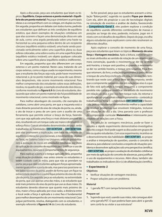 Após a discussão, peça aos estudantes que leiam os tó-
picos: Equilíbrio, Corpo extenso e ponto material e Equilí-
briodeumpontomaterial.Peçaquesintetizemasprincipais
ideias e as compartilhem com os colegas, em duplas ou trios.
Emseguida,proponhaumdebatecomtodaaturma,pedindo
aos estudantes que definam as três condições de equilíbrio
estático, que deem exemplos de situações cotidianas em
que elas ocorrem e façam uma demonstração disso em sala
de aula, como: uma argola pendurada sobre uma haste na
horizontal ou uma pequena esfera dentro de um recipiente
côncavo (equilíbrio estático estável); uma haste sendo posi-
cionada verticalmente sobre uma superfície plana ou duas
esferascolocadas,umasobreaoutra,emumasuperfícieplana
(equilíbrio estático instável); um objeto qualquer colocado
sobre uma superfície plana (equilíbrio estático indiferente).
Em seguida, proponha que eles diferenciem um corpo
extenso e um ponto material. Neste caso, tratando de um
corpo extenso, como a régua usada no experimento, mesmo
que a resultante das forças seja nula, pode haver movimento
rotacional; e, já no ponto material, por causa de suas dimen-
sões desprezíveis, não ocorre movimento rotacional. Para
melhor compreensão dos estudantes sobre essas definições,
resolva, no quadro de giz, o exemplo envolvendo dois blocos,
conforme mostrado na figura6.9 do Livro do estudante, des-
tacandoquesobreumpontomaterialnãohápossibilidadede
movimento rotacional, como mostrado na figura.
Para melhor abordagem do conceito, cite exemplos do
cotidiano, como abrir uma porta, em que a maçaneta está o
mais distante possível do eixo de rotação da porta; ou, ainda,
o ato de trocar o pneu de um carro com o auxílio de uma
ferramenta que permite esticar o braço da força, fazendo
com que seja aplicada uma força o mais distante possível do
eixo,resultandoemumtorquecadavezmaiorediminuindoo
esforçofísico.Comasatividadesdesenvolvidasatéaqui,serão
trabalhadas as habilidades EM13CNT204 e EM13CNT306,
pois elas promovem a explicação, com base no conceito de
equilíbrioeinteraçõesgravitacionais,omovimentodeobjetos
na Terra, no Sistema Solar e no Universo; além de possibilita-
rem a avaliação de riscos em atividades cotidianas por meio
da aplicação do conceito de equilíbrio para justificar o uso de
equipamentos, recursos e comportamentos de segurança.
Para explicar a porta e o torque aplicado nela, proponha
uma situação-problema, mas antes oriente os estudantes a
terem cuidado com as mãos, para que não as prendam na
porta:peçaquedoisestudantesapliquemforçasaproximada-
mente iguais sobre a porta da sala, mas para isso posicione-os
em lados opostos da porta, porém de forma que um fique na
extremidadedaportaeooutrofiquepróximodoeixoderota-
ção da porta. Em seguida, peça ao estudante, na extremidade
da porta, que use apenas uma das mãos, e ao estudante que
está mais próximo do eixo da porta que use as duas mãos. Os
estudantes deverão observar que quanto mais próximo do
eixo, maior a força aplicada; por essa razão, a distância entre
o local onde a força é aplicada e o eixo fixo é fundamental
paramelhordesempenhodeummovimentorotacional.Caso
julgue pertinente, resolva, dialogando com os estudantes, o
exemplo referente à figura 6.14 do Livro do estudante.
Se for possível, peça que os estudantes acessem a simu-
lação “Balançando”, sugerida no quadro Fique por dentro.
Com ela, além de propiciar o uso de tecnologias digitais
na simulação de eventos e análise de dados, favorecendo
a Competência Geral 5, eles podem explorar a condição
de equilíbrio usando diferentes combinações de massas e
posições ao longo do eixo, podendo, inclusive, jogar em 4
níveiscomos6desafiosdeequilíbrio.Depoisdojogo,escolha
alguns estudantes para explicarem como eles resolveram os
diferentes desafios.
Após explorar o conceito de momento de uma força,
peça aos estudantes que leiam os tópicos Momento de uma
força e Vantagem mecânica. Após a leitura, converse sobre
os sinais atribuídos ao sentido de rotação de um objeto – por
mera convenção, quando o movimento se der no sentido
anti-horário, o torque será positivo, e quando o movimento
se der no sentido horário, o torque será negativo. Peça-lhes
que retomem, do livro, a relação trigonométrica para calcular
o torque de uma força inclinada em relação ao eixo fixo: lem-
brando que neste caso a força deve ser decomposta, sendo
que a componente perpendicular em relação ao eixo é a que
de fato está aplicando o torque, enquanto a componente
paralela não consegue modificar seu estado de movimento
em relação ao eixo, e por isso tem torque nulo. Ao retomar e
aprofundarumpoucomaissobretrigonometria–conteúdojá
trabalhado noTema 5 – a habilidade EM13MAT308 é favore-
cida, pois os estudantes desenvolverão melhor a capacidade
de resolver problemas que envolvem triângulos, inclusive
em situações do dia a dia. Uma parceria com o professor
do componente curricular Matemática é interessante para
estabelecer relações com a Física.
Em relação às vantagens mecânicas, pode-se fazer o
simples e rápido experimento demonstrativo-investigativo
descritoaseguir.Vocêpodesugerirasdiscussõesemgruposde
trêsouquatroestudantes.Comesseexperimento,incentiva-se
o desenvolvimento das habilidades EM13CNT301, ao propor
a análise e interpretação de questões, usando o conceito de
alavanca,paraelaborarconclusõesarespeitodesituações-pro-
blemaedesenvolveraplicaçõessobumaperspectivacientífica;
eEM13CNT306,aoproporaavaliaçãodeatividadescotidianas
pormeiodaaplicaçãodoconceitodealavancas,parajustificar
o uso de equipamentos e recursos. Além disso, também são
trabalhadosos indicadores(b) e(c) dealfabetizaçãocientífica.
• Experimento 2
Objetivos
• Verificar situações de vantagem mecânica.
• Propor soluções para um problema.
Material
• 1 garrafa PET com tampa fortemente fechada.
Prepare-se!
1. Supondoquevocê,usandosuasmãos,nãoconsegueabrir
uma garrafa PET. O que poderia fazer para abrir a garrafa
sem cortá-la ou violar a sua estrutura?
XCVII
 
