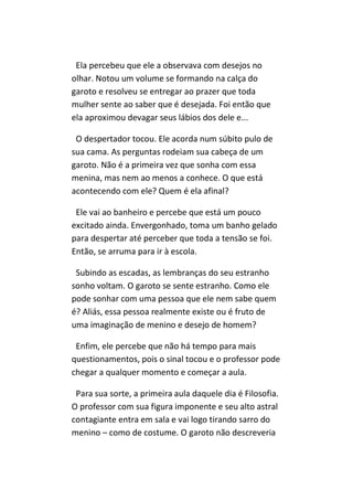 Ela percebeu que ele a observava com desejos no
olhar. Notou um volume se formando na calça do
garoto e resolveu se entregar ao prazer que toda
mulher sente ao saber que é desejada. Foi então que
ela aproximou devagar seus lábios dos dele e...

 O despertador tocou. Ele acorda num súbito pulo de
sua cama. As perguntas rodeiam sua cabeça de um
garoto. Não é a primeira vez que sonha com essa
menina, mas nem ao menos a conhece. O que está
acontecendo com ele? Quem é ela afinal?

 Ele vai ao banheiro e percebe que está um pouco
excitado ainda. Envergonhado, toma um banho gelado
para despertar até perceber que toda a tensão se foi.
Então, se arruma para ir à escola.

 Subindo as escadas, as lembranças do seu estranho
sonho voltam. O garoto se sente estranho. Como ele
pode sonhar com uma pessoa que ele nem sabe quem
é? Aliás, essa pessoa realmente existe ou é fruto de
uma imaginação de menino e desejo de homem?

 Enfim, ele percebe que não há tempo para mais
questionamentos, pois o sinal tocou e o professor pode
chegar a qualquer momento e começar a aula.

 Para sua sorte, a primeira aula daquele dia é Filosofia.
O professor com sua figura imponente e seu alto astral
contagiante entra em sala e vai logo tirando sarro do
menino – como de costume. O garoto não descreveria
 