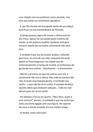 essa relação com seu professor como amizade, mas
diria que existe um sentimento agradável.

 E, por 50 minutos ele tira aquele sonho de sua cabeça
para focar na aula extraordinária de Filosofia.

 O tempo passou, agora ele assiste a última aula do
dia, Física. Apesar de sua paixão pelas matérias de
exatas, se ele pudesse escolher qualquer aula para
encerrar aquele dia na escola, certamente não seria
essa.

 A verdade é que seu dia escolar acabou. Voltando
para casa, no carro de sua mãe, enquanto ele sente
aquele ar fresco bagunçar seu cabelo que ele
meticulosamente arrumou de manhã, as lembranças da
garota de seus sonhos – literalmente – o atormentam.

 Não foi a primeira vez que ele sonhou com ela, e
certamente não será a última. Mas tudo ali pareceu tão
real. O corpo sexy daquela garota. A excitação que
sentiu – e que não foi só no sonho. A vontade de beijar
aqueles lábios que exalavam sedução... Tudo era real
demais para ser só um sonho.

  Ele almoçou e foi ao seu quarto. “Meu Deus, quem é
essa menina?” pensou. A realidade é que ele sentia que
tinha uma forte ligação com essa figura. De repente
ele ouve o celular tocando. Era sua melhor amiga...

- Oi André, como você está?
 