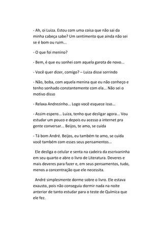 - Ah, oi Luiza. Estou com uma coisa que não sai da
minha cabeça sabe? Um sentimento que ainda não sei
se é bom ou ruim...

- O que foi menino?

- Bem, é que eu sonhei com aquela garota de novo...

- Você quer dizer, comigo? – Luiza disse sorrindo

- Não, boba, com aquela menina que eu não conheço e
tenho sonhado constantemente com ela... Não sei o
motivo disso

- Relaxa Andrezinho... Logo você esquece isso...

- Assim espero... Luiza, tenho que desligar agora... Vou
estudar um pouco e depois eu acesso a internet pra
gente conversar... Beijos, te amo, se cuida

- Tá bom André. Beijos, eu também te amo, se cuida
você também com esses seus pensamentos...

 Ele desliga o celular e senta na cadeira da escrivaninha
em seu quarto e abre o livro de Literatura. Deveres e
mais deveres para fazer e, em seus pensamentos, tudo,
menos a concentração que ele necessita.

 André simplesmente dorme sobre o livro. Ele estava
exausto, pois não conseguiu dormir nada na noite
anterior de tanto estudar para o teste de Química que
ele fez.
 