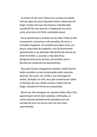 Lá estava ela de novo. Dessa vez na praça da cidade.
Tomava água de coco enquanto André a observava de
longe. O jeito com que ela chupava o líquido pelo
canudinho fez com que ele a imaginasse em outra
cena, uma cena com forte conotação sexual.

 Ela se aproximava e sentava ao seu lado. Então os dois
começavam a conversar e ele percebia, de novo, a
excitação chegando. Ela também percebeu, ficou um
pouco ruborizada de vergonha, mas foi lentamente
aproximando a sua delicada mão direita do volume no
short de André, e, quando a mão dela ficou
perigosamente perto demais, ele acordou com o
barulho da campainha do apartamento.

 Seus pais haviam chegado do trabalho. Então ficaram
todos reunidos na sala conversando sobre assuntos
diversos. No canto, seu irmão e sua irmã jogavam
xadrez. Deitados no sofá, seus pais conversavam sobre
as finanças da casa. André assistia a tudo meio de
longe, sentado em frente ao computador.

 Dessa vez, ele conseguiu ver aquelas lindas mãos. Elas
aparentavam serem bem cuidadas e delicadas, as
unhas estavam perfeitamente pintadas com um
esmalte de uma cor escura com um tom meio
avermelhado.
 