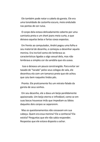 Ele também pode notar o cabelo da garota. Ele era
uma tonalidade de castanho escuro, meio ondulado
nas pontas de cor ruiva.

 O corpo dela estava delicadamente coberto por uma
camiseta preta e um short jeans meio curto, o que
deixava aquelas belas e fartas coxas expostas.

 Em frente ao computador, André pegou uma folha e
seu material de desenho, e começou a desenhar aquela
menina. Era incrível como ele lembrava as
características ligadas a algo sexual dela, mas não
lembrava a simples cor da sandália que ela usava.

  Isso o deixava um pouco constrangido. Para evitar ser
taxado de “tarado” pelos seus colegas de sala, ele
desenhou ela com um tamanco preto que ele achou
que caiu bem naqueles lindos pés.

 Pronto. Ele praticamente fez um retrato-falado da
garota de seus sonhos.

 Em seu desenho, ele a dava um beijo perdidamente
apaixonado. Um beijo eterno e infindável, como se em
suas bocas houvesse imãs que impediam os lábios
daqueles dois corpos se separarem.

 Mas os questionamentos não cessavam em sua
cabeça. Quem era essa menina? Ele a conhecia? Ela
existia? Perguntas que ele não sabia responder.
Respostas que ele estava disposto a achar.
 