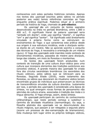 101
conhecemos com estes períodos históricos remotos. Apenas
nos textos dos upaniṣad (escritos pelos sábios no período
posterior aos veda) temos referências concretas ao Yoga
enquanto prática espiritual. Podemos situar aí o primeiro
período da história do Yoga, chamado de pré-clássico.
Os upaniṣad são um conjunto de textos sagrados
desenvolvidos na Índia no período Bramânico, entre 1.000 e
400 a.C. O significado literal da palavra upaniṣad seria
“sentado em diante”, onde upa significa “diante”, ni significa
“em” e ṣad significa “sentar”. Tal significado está diretamente
vinculado à própria forma como se estruturam os
ensinamentos do Yoga: o que caracteriza esta prática desde
sua origem é sua estrutura iniciática, onde o discípulo senta-
se diante de um mestre. Não se aprende sozinho o conjunto
das técnicas do Yoga, é necessária a orientação de um mestre
(guru). O Yoga dos upaniṣads está inseridos neste contexto de
ensinamentos iniciáticos, passados de mestre para discípulo,
longe das cidades, em meio às florestas e montanhas.
Os textos dos upaniṣads foram produzidos num
contexto de transição de uma cultura ārya–védica para uma
cultura que incorpora elementos das tradições autóctones aos
conceitos védicos. A grande maioria dos upaniṣads foi criada
fora dos círculos sacerdotais bramânicos (os sacerdotes dos
rituais védicos), pelos sábios que se retiravam para as
florestas. Segundo Eliade (2010), neste isolamento das
florestas, os sábios que desviaram do ritualismo védico teriam
encontrado grupos de indivíduos que preservavam as técnicas
de transcendência oriundas da cultura dravídica. Justamente
por isso, o período dos upaniṣads é considerado uma época de
síntese, na qual emergem novas formas de pensamento não
advindas da cultura ariana, associadas à tradição dos Veda e à
língua sânscrita. O Yoga emerge, assim, desta síntese.
Os upaniṣads participam do caminho do conhecimento
(jñānamārga), que neste período começa a substituir o
caminho da atividade ritualística (karmamārga). Ou seja, a
filosofia abstrata dos upaniṣads vai se desvinculando dos
rituais mágicos, que passam a ser relegados a segundo plano
(ocorre um processo de des-xamanização do bramanismo).
Esta mudança tem lugar entre os próprios teólogos védicos,
 