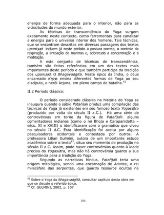 104
energia de forma adequada para o interior, não para as
vicissitudes do mundo exterior.
As técnicas de transcendência do Yoga surgem
exatamente neste contexto, como ferramentas para canalizar
a energia para o universo interior dos homens. Tais técnicas,
que se encontram descritas em diversas passagens dos textos
upaniṣad incluem já neste período a postura correta, o controle da
respiração, a entoação de mantras e, sobretudo a concentração e a
meditação.
A este conjunto de técnicas de transcendência,
também são feitas referências em um dos textos mais
importantes deste período e que também participa da tradição
dos upaniṣad: O Bhagavadgītā. Neste épico da Índia, o deus
encarnado Kṛṣṇa ensina diferentes formas de Yoga ao seu
discípulo, o herói Arjuna, em pleno campo de batalha.42
II.2 Período clássico:
O período considerado clássico na história do Yoga se
inaugura quando o sábio Patañjali produz uma compilação das
técnicas de Yoga já existentes em seu famoso texto Yogasūtra
(produzido por volta do século II a.C.). Há uma série de
controvérsias em torno da figura de Patañjali: alguns
comentadores indianos (como o rei Bhoja e Carapanidatta –
sécs. XI e XVIII) o identificaram com o gramático que viveu
no século II d.C. Esta identificação foi aceita por alguns
pesquisadores ocidentais e contestada por outros. A
professora Lilian Gulmini, autora de um importante estudo
acadêmico sobre o texto43
, situa seu momento de produção no
século II a.C. Assim, pode haver controvérsias quanto à idade
precisa do Yogasūtra, mas não há controvérsia quanto a sua
importância para a tradição do Yoga.
Segundo as narrativas hindus, Patañjali teria uma
origem mitológica, sendo uma encarnação de Ananta, o rei
milecéfalo das serpentes, que guarda tesouros ocultos na
42
Sobre o Yoga do Bhagavadgītā, consultar capítulo desta obra em
que se discute o referido épico.
43
Cf. GULMINI, 2002, p. 107
 