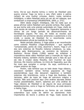 105
terra. Diz-se que Ananta tomou o nome de Patañjali pois
queria ensinar Yoga na terra e caiu (Pat) sobre a palma
(añjali) de uma mulher virtuosa. Assim, nesta narrativa
mitológica, o sábio Patañjali seria um ser de mil cabeças, que
simbolizam a onipresença (FEUERSTEIN, 2005, p. 272).
Além desta origem mitológica, não há nada que se
possa afirmar sobre Patañjali com grande certeza. Mas supõe-
se que tenha sido uma grande autoridade em Yoga, chefe de
uma escola de estudos e prática. Seu Yogasūtra apresenta o
clímax de um longo período de desenvolvimento de
tecnologias yogues. Por isso, de todas as escolas que
existiram nos primeiros séculos anteriores e posteriores à era
cristã, a escola de Patañjali foi a reconhecida como
sistematizadora oficial da tradição do Yoga.
Neste período clássico, o Yoga passa a ser reconhecido
como sistema filosófico (Yoga-Dharshana – que significa
“compreensão, ponto de vista, doutrina”). Assim, Yoga é um
dos seis sistemas de filosofia indianos ortodoxos, ou seja,
aceitos pelo Brahmanismo, ao contrário do Jainismo e
Budismo. Mircea Eliade (1996) apesar de enfatizar a
importância deste sábio Patañjali para a inserção do Yoga na
filosofia indiana, também chama atenção para o fato de que
ele não é criador desta filosofia, nem inventor de suas
técnicas. Ele mesmo confessa, no início do Yogasūtra, que não
fez mais que compilar e corrigir. Ou seja, confirma-se a
origem anterior do Yoga.
Porém, vale lembrar que ao lado deste Yoga clássico,
coexistem também várias formas populares de Yoga
assistemáticas (que não deixaram registros) e também
sistemas não bramânicos, como a Yoga dos Budistas, dos
Jainistas, além de tipos de Yoga de estrutura mágica e
mística. Não será possível aqui uma análise apurada destas
muitas possibilidades. Assim, optamos por uma análise do
Yoga clássico de Patañjali e de alguns de seus principais
desdobramentos, como a Yoga no Tantrismo, de onde decorre
o Hatha-Yoga.
O Yogasūtra compõe-se na forma de um tratado
sistemático que cuida de definir os elementos mais
importantes da teoria e prática do Yoga. Cada escola do
 