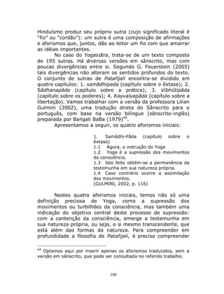 106
Hinduísmo produz seu próprio sutra (cujo significado literal é
“fio” ou “cordão”): um sutra é uma composição de afirmações
e aforismos que, juntos, dão ao leitor um fio com que amarrar
as idéias importantes.
No caso do Yogasūtra, trata-se de um texto composto
de 195 sutras. Há diversas versões em sânscrito, mas com
poucas divergências entre si. Segundo G. Feuerstein (2005)
tais divergências não alteram os sentidos profundos do texto.
O conjunto de sutras de Patañjali encontra-se dividido em
quatro capítulos: 1. samādhipada (capítulo sobre o êxtase); 2.
Sādhanapāda (capítulo sobre a prática); 3. Vibhūtipāda
(capítulo sobre os poderes); 4. Kayvalyapāda (capítulo sobre a
libertação). Vamos trabalhar com a versão da professora Lilian
Gulmini (2002), uma tradução direta do Sânscrito para o
português, com base na versão bilíngue (sânscrito-inglês)
preparada por Bangali BaBa (1979)44
.
Apresentamos a seguir, os quatro aforismos iniciais:
1. Samâdhi-Pâda (capítulo sobre o
êxtase)
1.1 Agora, a instrução do Yoga
1.2 Yoga é a supressão dos movimentos
da consciência.
1.3 Isto feito obtém-se a permanência da
testemunha em sua natureza própria.
1.4 Caso contrário ocorre a assimilação
dos movimentos.
(GULMINI, 2002, p. 116)
Nestes quatro aforismos iniciais, temos não só uma
definição preciosa de Yoga, como a supressão dos
movimentos ou turbilhões da consciência, mas também uma
indicação do objetivo central deste processo de supressão:
com a contenção da consciência, emerge a testemunha em
sua natureza própria, ou seja, o si mesmo transcendente, que
está além das formas da natureza. Para compreender em
profundidade a filosofia de Patañjali, é preciso compreender
44
Optamos aqui por inserir apenas os aforismos traduzidos, sem a
versão em sânscrito, que pode ser consultada no referido trabalho.
 