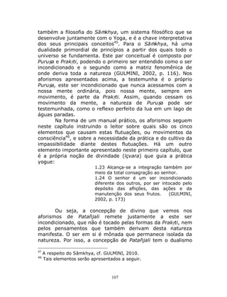 107
também a filosofia do Sāṁkhya, um sistema filosófico que se
desenvolve juntamente com o Yoga, e é a chave interpretativa
dos seus principais conceitos45
. Para o Sāṁkhya, há uma
dualidade primordial de princípios a partir dos quais todo o
universo se fundamenta. Este par conceitual é composto por
Puruṣa e Prakṛti, podendo o primeiro ser entendido como o ser
incondicionado e o segundo como a matriz fenomênica de
onde deriva toda a natureza (GULMINI, 2002, p. 116). Nos
aforismos apresentados acima, a testemunha é o próprio
Puruṣa, este ser incondicionado que nunca acessamos com a
nossa mente ordinária, pois nossa mente, sempre em
movimento, é parte da Prakṛti. Assim, quando cessam os
movimento da mente, a natureza de Puruṣa pode ser
testemunhada, como o reflexo perfeito da lua em um lago de
águas paradas.
Na forma de um manual prático, os aforismos seguem
neste capítulo instruindo o leitor sobre quais são os cinco
elementos que causam estas flutuações, ou movimentos da
consciência46
, e sobre a necessidade da prática e do cultivo da
impassibilidade diante destes flutuações. Há um outro
elemento importante apresentado neste primeiro capítulo, que
é a própria noção de divindade (īçvara) que guia a prática
yogue:
1.23 Alcança-se a integração também por
meio da total consagração ao senhor.
1.24 O senhor é um ser incondicionado
diferente dos outros, por ser intocado pelo
depósito das aflições, das ações e da
manutenção dos seus frutos. (GULMINI,
2002, p. 173)
Ou seja, a concepção de divino que vemos nos
aforismos de Patañjali remete justamente a este ser
incondicionado, que não é tocado pelas formas da Prakṛti, nem
pelos pensamentos que também derivam desta natureza
manifesta. O ser em si é mônada que permanece isolada da
natureza. Por isso, a concepção de Patañjali tem o dualismo
45
A respeito do Sâmkhya, cf. GULMINI, 2010.
46
Tais elementos serão apresentados a seguir.
 