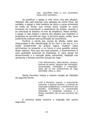 109
vida. (GULMINI, 2002, p. 212, comentário
nosso entre colchetes.)
Ao qualificar o apego à vida como uma das aflições,
Patañjali não está fazendo uma apologia da morte física. Na
verdade, o apego à vida constitui-se como a causa primordial
do medo da morte, que muitas vezes impede os seres
humanos de vivenciarem a experiência do êxtase, quando o
eu individual se dissolve no mar da existência. Neste sentido,
o apego à vida integra o elenco das aflições que impedem o
progresso no caminho do Yoga. O primeiro passo, então, seria
justamente praticar esta purificação da consciência.
Purificar a mente das causas da aflição, todas elas
relacionadas à não identificação do Eu com o ser em si, é a
tarefa fundamental da prática yogue. Superar estes
sofrimentos no presente e no futuro é uma questão central
deste capítulo. Para que isto seja possível, o discernimento é
uma qualidade essencial ao praticante. E, para atingir tal
discernimento e a extinção deste sofrimento, Patañjali nos
apresenta o famoso caminho óctuplo do Yoga:
2.29 Refreamento, observâncias, postura,
controle do alento, bloqueio das interações,
concentração, meditação e integração:
estes são os oito componentes do Yoga
(GULMINI, 2002, p. 262)
Georg Feurstein traduz a mesma citação de Patañjali
da seguinte forma:
2.29 A disciplina (yama), o autocontrole
(niyamā), a postura (āsana), o controle da
respiração (prāṇāyāma), o recolhimento dos
sentidos (pratyāhāra), a concentração
(dhāraṇā), a meditação (dhyāna) e o
êxtase (samādhi) são os oito membros [do
yoga].
E continua desta maneira a tradução dos sutras
seguintes:
 