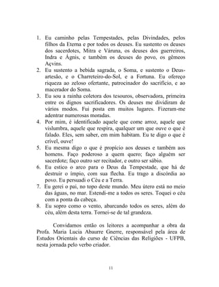 11
1. Eu caminho pelas Tempestades, pelas Divindades, pelos
filhos da Eterna e por todos os deuses. Eu sustento os deuses
dos sacerdotes, Mitra e Váruna, os deuses dos guerreiros,
Indra e Ágnis, e também os deuses do povo, os gêmeos
Açvins.
2. Eu sustento a bebida sagrada, o Soma, e sustento o Deus-
artesão, e o Charreteiro-do-Sol, e a Fortuna. Eu ofereço
riqueza ao zeloso ofertante, patrocinador do sacrifício, e ao
macerador do Soma.
3. Eu sou a rainha coletora dos tesouros, observadora, primeira
entre os dignos sacrificadores. Os deuses me dividiram de
vários modos. Fui posta em muitos lugares. Fizeram-me
adentrar numerosas moradas.
4. Por mim, é identificado aquele que come arroz, aquele que
vislumbra, aquele que respira, qualquer um que ouve o que é
falado. Eles, sem saber, em mim habitam. Eu te digo o que é
crível, ouve!
5. Eu mesma digo o que é propício aos deuses e também aos
homens. Faço poderoso a quem quero; faço alguém ser
sacerdote; faço outro ser recitador, e outro ser sábio.
6. Eu estico o arco para o Deus da Tempestade, que há de
destruir o ímpio, com sua flecha. Eu trago a discórdia ao
povo. Eu persuadi o Céu e a Terra.
7. Eu gerei o pai, no topo deste mundo. Meu útero está no meio
das águas, no mar. Estendi-me a todos os seres. Toquei o céu
com a ponta da cabeça.
8. Eu sopro como o vento, abarcando todos os seres, além do
céu, além desta terra. Tornei-se de tal grandeza.
Convidamos então os leitores a acompanhar a obra da
Profa. Maria Lucia Abaurre Gnerre, responsável pela área de
Estudos Orientais do curso de Ciências das Religiões - UFPB,
nesta jornada pelo verbo criador.
 