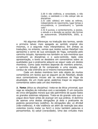 110
2.30 A não violência, a veracidade, o não
roubar, a castidade e o não cobiçar são as
disciplinas.
2.31 [são válidos] em todas as esferas,
independente do nascimento, lugar tempo e
circunstância, e [constituem] o “grande
voto”.
2.32 A pureza, o contentamento, a ascese,
o estudo e a devoção ao senhor são formas
de autocontrole. (FEUERSTEIN, 2005, p.
284)
Há algumas diferenças na tradução dos termos, sendo
a primeira talvez mais apegada ao sentido original dos
mesmos, e a segunda mais interpretativa. Em ambas as
traduções, no entanto, vemos que nestes sutras Patañjali nos
apresenta o cerne de sua concepção de Yoga, composta pelo
caminho óctuplo. Apresenta-nos também os sub-membros que
constituem as disciplinas e o auto-controle. Após esta
apresentação, o texto se desdobra em comentários sobre as
qualidades que o praticante adquire ao seguir cada um destes
membros. Como cada membro depende do membro anterior,
o caminho óctuplo já foi comparado a uma escada, que
conduz da vida ordinária ao si-mesmo transcendental.
Cada um destes membros tem sido objeto de muitos
comentários em textos que se seguem ao de Patañjali, desde
seus comentadores iniciais até os estudiosos de Yoga da
atualidade. De um modo geral, podemos traçar os seguintes
comentários sobre cada um dos membros:
1. Yama (ética ou disciplina): trata-se da ética universal, que
rege as relações do individuo com a sociedade. É um conjunto
de cinco obrigações morais que são patrimônio de quase todos
os grandes sistemas religiosos. Trata-se do grande voto que o
yogue deve fazer antes de avançar em sua prática. O domínio
de apenas uma destas obrigações já dota o praticante de
poderes paranormais (siddhis). As obrigações são: a) āhiṁsā
(não-violência). A não violência vai além da restrição aos atos
violentos (como matar ou ferir) e inclui também palavras e
pensamentos. b) satyā (veracidade). Uma das virtudes mais
 