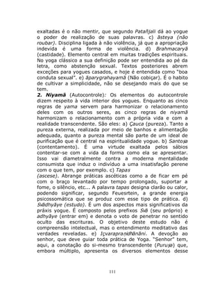 111
exaltadas é o não mentir, que segundo Patañjali dá ao yogue
o poder de realização de suas palavras. c) āsteya (não
roubar). Disciplina ligada à não violência, já que a apropriação
indevida é uma forma de violência. d) Brahmacaryā
(castidade). Elemento central em muitas tradições espirituais.
No yoga clássico a sua definição pode ser entendida ao pé da
letra, como abstenção sexual. Textos posteriores abrem
exceções para yogues casados, e hoje é entendida como “boa
conduta sexual”. e) āparygrahayamā (Não cobiçar). É o habito
de cultivar a simplicidade, não se desejando mais do que se
tem.
2. Niyamā (Autocontrole): Os elementos do autocontrole
dizem respeito à vida interior dos yogues. Enquanto as cinco
regras de yama servem para harmonizar o relacionamento
deles com os outros seres, as cinco regras de niyamā
harmonizam o relacionamento com a própria vida e com a
realidade transcendente. São eles: a) Çauca (pureza). Tanto a
pureza externa, realizada por meio de banhos e alimentação
adequada, quanto a pureza mental são parte de um ideal de
purificação que é central na espiritualidade yogue. b) Santoṣa
(contentamento). É uma virtude exaltada pelos sábios
contentar-se com a vida da forma como ela se apresentar.
Isso vai diametralmente contra a moderna mentalidade
consumista que induz o indivíduo a uma insatisfação perene
com o que tem, por exemplo. c) Tapas
(ascese). Abrange práticas ascéticas como a de ficar em pé
com o braço levantado por tempo prolongado, suportar a
fome, o silêncio, etc... A palavra tapas designa clarão ou calor,
podendo significar, segundo Feuesrtein, a grande energia
psicossomática que se produz com esse tipo de prática. d)
Svādhyāye (estudo). É um dos aspectos mais significativos da
práxis yogue. É composto pelos prefixos Svā (seu próprio) e
adhyāye (entrar em) e denota o voto de penetrar no sentido
oculto das escrituras. O objetivo deste estudo não é
compreensão intelectual, mas o entendimento meditativo das
verdades reveladas. e) Içvarapraṇidhānāni. A devoção ao
senhor, que deve guiar toda prática de Yoga. “Senhor” tem,
aqui, a conotação do si-mesmo transcendente (Puruṣa) que,
embora múltiplo, apresenta os diversos elementos desse
 