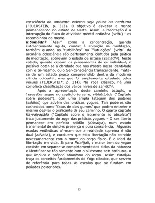 113
consciência do ambiente externo seja pouca ou nenhuma
(FEUERSTEIN, p. 313). O objetivo é esvaziar a mente
permanecendo no estado de alerta. Assim, a meditação é a
interrupção do fluxo de atividade mental ordinária (vritti) – os
redemoinhos da mente.
8.Samādhi: Assim como a concentração, quando
suficientemente aguda, conduz à absorção na meditação,
também quando os “turbilhões” ou “flutuações” (vritti) da
ordinária consciência são perfeitamente contidos pela prática
de meditação, sobrevém o estado de êxtase (samādhi). Neste
estado, quando cessam os pensamentos do eu individual, é
possível obter-se a claridade que nos mostra nossa identidade
com o Si-mesmo, ou o Ser-Consciência transcendente. Trata-
se de um estado pouco compreendido dentro da moderna
ciência ocidental, mas que foi amplamente estudado pelos
yogues (FEUERSTEIN, p. 314). No Yoga clássico, há uma
complexa classificação dos vários níveis de samādhi.
Após a apresentação deste caminho óctuplo, o
Yogasūtra segue no capítulo terceiro, vibhūtipāda (“Capítulo
sobre poderes”), com uma ampla listagem dos poderes
(siddhis) que advêm das práticas yogues. Tais poderes são
conhecidos como “facas de dois gumes” que podem entreter e
mesmo desviar o praticante de seu caminho. O quarto capítulo
Kayvalyapāda (“Capítulo sobre o isolamento no absoluto”)
trata justamente do auge das práticas yogues – O ser liberto
permanece em perfeita solidão (Kaivalya), num estado
transmental de simples presença e pura consciência. Algumas
escolas vedânticas afirmam que a realidade suprema é não
dual (advaita), e concluem que esta libertação não coincide
necessariamente com a morte do corpo físico. É o ideal da
libertação em vida. Já para Patañjali, o maior bem do yogue
consiste em separar-se completamente dos ciclos da natureza
e identificar-se tão somente com o si-mesmo sem atributos, o
que implica o próprio abandono do corpo. Assim Patañjali
traça os conceitos fundamentais do Yoga clássico, que servem
de referência para todas as escolas que se fundam em
períodos posteriores.
 