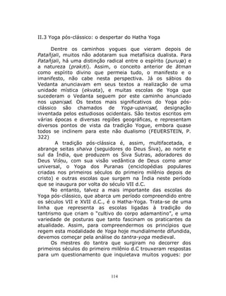 114
II.3 Yoga pós-clássico: o despertar do Hatha Yoga
Dentre os caminhos yogues que vieram depois de
Patañjali, muitos não adotaram sua metafísica dualista. Para
Patañjali, há uma distinção radical entre o espírito (puruṣa) e
a natureza (prakṛti). Assim, o conceito anterior de ātman
como espírito divino que permeia tudo, o manifesto e o
imanifesto, não cabe nesta perspectiva. Já os sábios do
Vedanta anunciavam em seus textos a realização de uma
unidade mística (ekvata), e muitas escolas de Yoga que
sucederam o Vedanta seguem por este caminho anunciado
nos upaniṣad. Os textos mais significativos do Yoga pós-
clássico são chamados de Yoga-upaniṣad, designação
inventada pelos estudiosos ocidentais. São textos escritos em
várias épocas e diversas regiões geográficas, e representam
diversos pontos de vista da tradição Yogue, embora quase
todos se inclinem para este não dualismo (FEUERSTEIN, P.
322)
A tradição pós-clássica é, assim, multifacetada, e
abrange seitas shaiva (seguidores do Deus Śiva), ao norte e
sul da Índia, que produzem os Śiva Sutras, adoradores do
Deus Viśṇu, com sua visão vedântica de Deus como amor
universal, o Yoga dos Puranas (enciclopédias populares
criadas nos primeiros séculos do primeiro milênio depois de
cristo) e outras escolas que surgem na Índia neste período
que se inaugura por volta do século VII d.C.
No entanto, talvez a mais importante das escolas do
Yoga pós-clássico, que abarca um período compreendido entre
os séculos VII e XVII d.C., é o Hatha-Yoga. Trata-se de uma
linha que representa as escolas ligadas à tradição do
tantrismo que criam o “cultivo do corpo adamantino”, e uma
variedade de posturas que tanto fascinam os praticantes da
atualidade. Assim, para compreendermos os princípios que
regem esta modalidade de Yoga hoje mundialmente difundida,
devemos começar pela análise do tantra-yoga medieval.
Os mestres do tantra que surgiram no decorrer dos
primeiros séculos do primeiro milênio d.C trouxeram respostas
para um questionamento que inquietava muitos yogues: por
 
