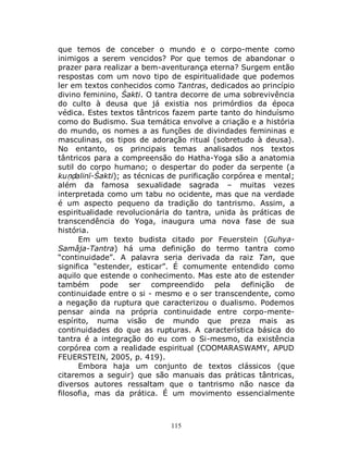 115
que temos de conceber o mundo e o corpo-mente como
inimigos a serem vencidos? Por que temos de abandonar o
prazer para realizar a bem-aventurança eterna? Surgem então
respostas com um novo tipo de espiritualidade que podemos
ler em textos conhecidos como Tantras, dedicados ao princípio
divino feminino, Śakti. O tantra decorre de uma sobrevivência
do culto à deusa que já existia nos primórdios da época
védica. Estes textos tântricos fazem parte tanto do hinduísmo
como do Budismo. Sua temática envolve a criação e a história
do mundo, os nomes a as funções de divindades femininas e
masculinas, os tipos de adoração ritual (sobretudo à deusa).
No entanto, os principais temas analisados nos textos
tântricos para a compreensão do Hatha-Yoga são a anatomia
sutil do corpo humano; o despertar do poder da serpente (a
kuṇḍalinī-Śakti); as técnicas de purificação corpórea e mental;
além da famosa sexualidade sagrada – muitas vezes
interpretada como um tabu no ocidente, mas que na verdade
é um aspecto pequeno da tradição do tantrismo. Assim, a
espiritualidade revolucionária do tantra, unida às práticas de
transcendência do Yoga, inaugura uma nova fase de sua
história.
Em um texto budista citado por Feuerstein (Guhya-
Samâja-Tantra) há uma definição do termo tantra como
“continuidade”. A palavra seria derivada da raiz Tan, que
significa “estender, esticar”. É comumente entendido como
aquilo que estende o conhecimento. Mas este ato de estender
também pode ser compreendido pela definição de
continuidade entre o si - mesmo e o ser transcendente, como
a negação da ruptura que caracterizou o dualismo. Podemos
pensar ainda na própria continuidade entre corpo-mente-
espírito, numa visão de mundo que preza mais as
continuidades do que as rupturas. A característica básica do
tantra é a integração do eu com o Si-mesmo, da existência
corpórea com a realidade espiritual (COOMARASWAMY, APUD
FEUERSTEIN, 2005, p. 419).
Embora haja um conjunto de textos clássicos (que
citaremos a seguir) que são manuais das práticas tântricas,
diversos autores ressaltam que o tantrismo não nasce da
filosofia, mas da prática. É um movimento essencialmente
 