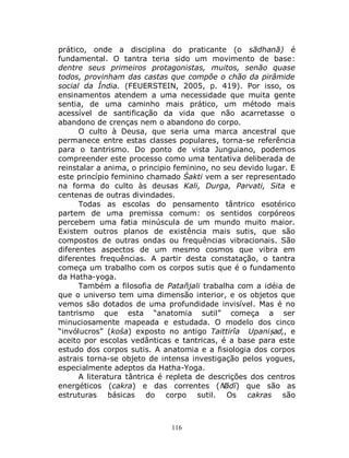 116
prático, onde a disciplina do praticante (o sādhanā) é
fundamental. O tantra teria sido um movimento de base:
dentre seus primeiros protagonistas, muitos, senão quase
todos, provinham das castas que compõe o chão da pirâmide
social da Índia. (FEUERSTEIN, 2005, p. 419). Por isso, os
ensinamentos atendem a uma necessidade que muita gente
sentia, de uma caminho mais prático, um método mais
acessível de santificação da vida que não acarretasse o
abandono de crenças nem o abandono do corpo.
O culto à Deusa, que seria uma marca ancestral que
permanece entre estas classes populares, torna-se referência
para o tantrismo. Do ponto de vista Junguiano, podemos
compreender este processo como uma tentativa deliberada de
reinstalar a anima, o principio feminino, no seu devido lugar. E
este princípio feminino chamado Śakti vem a ser representado
na forma do culto às deusas Kali, Durga, Parvati, Sita e
centenas de outras divindades.
Todas as escolas do pensamento tântrico esotérico
partem de uma premissa comum: os sentidos corpóreos
percebem uma fatia minúscula de um mundo muito maior.
Existem outros planos de existência mais sutis, que são
compostos de outras ondas ou frequências vibracionais. São
diferentes aspectos de um mesmo cosmos que vibra em
diferentes frequências. A partir desta constatação, o tantra
começa um trabalho com os corpos sutis que é o fundamento
da Hatha-yoga.
Também a filosofia de Patañjali trabalha com a idéia de
que o universo tem uma dimensão interior, e os objetos que
vemos são dotados de uma profundidade invisível. Mas é no
tantrismo que esta “anatomia sutil” começa a ser
minuciosamente mapeada e estudada. O modelo dos cinco
“invólucros” (kośa) exposto no antigo Taittirîa Upaniṣad,, e
aceito por escolas vedânticas e tantricas, é a base para este
estudo dos corpos sutis. A anatomia e a fisiologia dos corpos
astrais torna-se objeto de intensa investigação pelos yogues,
especialmente adeptos da Hatha-Yoga.
A literatura tântrica é repleta de descrições dos centros
energéticos (cakra) e das correntes (Nādī) que são as
estruturas básicas do corpo sutil. Os cakras são
 