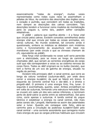 117
essencialmente “rodas de energia”, muitas vezes
representadas como rodas cujos raios se assemelham a
pétalas de lótus. Ao contrário das descrições dos órgãos como
o coração e pulmão, que coincidem em todas as tradições,
nem sempre as descrições dos cakras coincidem. Tais
descrições tendem a funcionar como modelos de mentalização
para os yogues e, como tais, podem sofrer variações
adaptativas.
O prāṇā – palavra que significa alento – é a força vital
que circula pelos cakras. Existem conceitos semelhantes desta
energia vital que circula por todas as coisas animadas, em
várias culturas. No mundo ocidental, tal conceito ainda é
questionado, embora os médicos se debatam com mistérios
como o funcionamento da acupuntura com base nos
meridianos (por onde circula o que os chineses chamam de
chi, equivalente ao prāṇā).
Esta força vital condensada no corpo sutil seria parecida
com a eletricidade, pois se move ao longo de caminhos
chamados nādī, que seriam as correntes energéticas do corpo
sutil que não correspondem a veias ou ao sistema nervoso do
corpo físico. Todos os nādī originam-se no bulbo (kanda), que
tem a forma de um ovo de galinha de energia, situado na
região do períneo.
Existem três principais nādī: o canal central, que corre ao
longo da coluna vertebral (suśumṇa-nādī), por onde deve
correr a energia kuṇḍalinī, da qual se falará em breve. À
esquerda da corrente central fica o ida-nādī, e à direita o
pingalā-nādī. O primeiro é uma energia lívia, fria, lunar. O
segundo é avermelhado, quente, solar. Ambos enrodilham-se
em volta do suśumṇa, formando uma estrutura helicoidal. Eles
se cruzam em cada um dos seis cakras inferiores, e terminam
perto do ājnā-cakra (o ponto entre as sobrancelhas). Daí para
cima, corre apenas o suśumṇa. A tarefa central do yogue
tântrico é estabilizar a energia no canal central, não mais
pelos canais ida / pingalā, libertando-se assim das polaridades
solar e lunar. Quando ele consegue este feito, abre-se
caminho para a circulação da poderosa kuṇḍalinī-Śakti pelo
canal central – uma corrente ascendente que carregaria muito
mais energia do que as cargas prânicas habituais que circulam
 