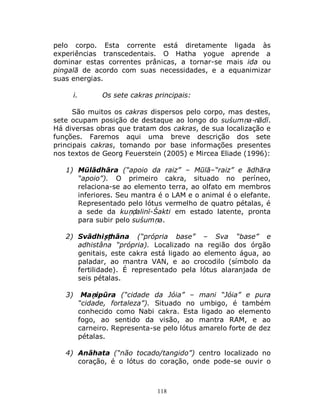 118
pelo corpo. Esta corrente está diretamente ligada às
experiências transcedentais. O Hatha yogue aprende a
dominar estas correntes prânicas, a tornar-se mais ida ou
pingalā de acordo com suas necessidades, e a equanimizar
suas energias.
i. Os sete cakras principais:
São muitos os cakras dispersos pelo corpo, mas destes,
sete ocupam posição de destaque ao longo do suśumṇa-nādī.
Há diversas obras que tratam dos cakras, de sua localização e
funções. Faremos aqui uma breve descrição dos sete
principais cakras, tomando por base informações presentes
nos textos de Georg Feuerstein (2005) e Mircea Eliade (1996):
1) Mūlādhāra (“apoio da raiz” – Mūlā–“raiz” e ādhāra
“apoio”). O primeiro cakra, situado no períneo,
relaciona-se ao elemento terra, ao olfato em membros
inferiores. Seu mantra é o LAM e o animal é o elefante.
Representado pelo lótus vermelho de quatro pétalas, é
a sede da kuṇḍalinī-Śakti em estado latente, pronta
para subir pelo suśumṇa.
2) Svādhiṣṭhāna (“própria base” – Sva “base” e
adhistâna “própria). Localizado na região dos órgão
genitais, este cakra está ligado ao elemento água, ao
paladar, ao mantra VAN, e ao crocodilo (símbolo da
fertilidade). É representado pela lótus alaranjada de
seis pétalas.
3) Maṇipūra (“cidade da Jóia” – mani “Jóia” e pura
“cidade, fortaleza”). Situado no umbigo, é também
conhecido como Nabi cakra. Esta ligado ao elemento
fogo, ao sentido da visão, ao mantra RAM, e ao
carneiro. Representa-se pelo lótus amarelo forte de dez
pétalas.
4) Anāhata (“não tocado/tangido”) centro localizado no
coração, é o lótus do coração, onde pode-se ouvir o
 