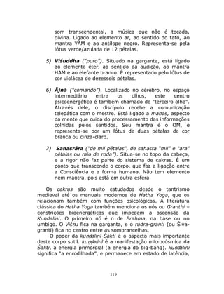 119
som transcendental, a música que não é tocada,
divina. Ligado ao elemento ar, ao sentido do tato, ao
mantra YAM e ao antílope negro. Representa-se pela
lótus verde/azulada de 12 pétalas.
5) Viśuddha (“puro”). Situado na garganta, está ligado
ao elemento éter, ao sentido da audição, ao mantra
HAM e ao elefante branco. É representado pelo lótus de
cor violácea de dezesseis pétalas.
6) Ājnā (“comando”). Localizado no cérebro, no espaço
intermediário entre os olhos, este centro
psicoenergético é também chamado de “terceiro olho”.
Através dele, o discípulo recebe a comunicação
telepática com o mestre. Está ligado a manas, aspecto
da mente que cuida do processamento das informações
colhidas pelos sentidos. Seu mantra é o OM, e
representa-se por um lótus de duas pétalas de cor
branca ou cinza-claro.
7) Sahasrāra (“de mil pétalas”, de sahasra “mil” e “ara”
pétalas ou raio de roda”). Situa-se no topo da cabeça,
e a rigor não faz parte do sistema de cakras. É um
ponto que transcende o corpo, que faz a ligação entre
a Consciência e a forma humana. Não tem elemento
nem mantra, pois está em outra esfera.
Os cakras são muito estudados desde o tantrismo
medieval até os manuais modernos de Hatha Yoga, que os
relacionam também com funções psicológicas. A literatura
clássica do Hatha Yoga também menciona os nós ou Granthi –
constrições bioenergéticas que impedem a ascensão da
Kundalini. O primeiro nó é o de Brahma, na base ou no
umbigo. O Viśṇu fica na garganta, e o rudra-granti (ou Śiva-
granti) fica no centro entre as sombrancelhas.
O poder da kuṇḍalinī-Śakti é o aspecto mais importante
deste corpo sutil. kuṇḍalinī é a manifestação microcósmica da
Śakti, a energia primordial (a energia do big-bang). kuṇḍalinī
significa “a enrodilhada”, e permanece em estado de latência,
 