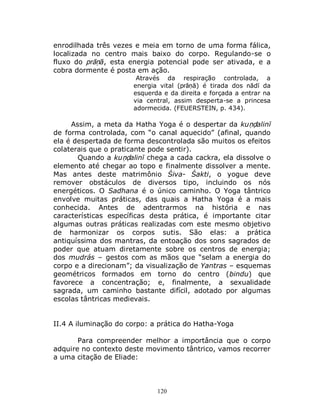 120
enrodilhada três vezes e meia em torno de uma forma fálica,
localizada no centro mais baixo do corpo. Regulando-se o
fluxo do prāṇā, esta energia potencial pode ser ativada, e a
cobra dormente é posta em ação.
Através da respiração controlada, a
energia vital (prāṇā) é tirada dos nādī da
esquerda e da direita e forçada a entrar na
via central, assim desperta-se a princesa
adormecida. (FEUERSTEIN, p. 434).
Assim, a meta da Hatha Yoga é o despertar da kuṇḍalinī
de forma controlada, com “o canal aquecido” (afinal, quando
ela é despertada de forma descontrolada são muitos os efeitos
colaterais que o praticante pode sentir).
Quando a kuṇḍalinī chega a cada cackra, ela dissolve o
elemento até chegar ao topo e finalmente dissolver a mente.
Mas antes deste matrimônio Śiva- Śakti, o yogue deve
remover obstáculos de diversos tipo, incluindo os nós
energéticos. O Sadhana é o único caminho. O Yoga tântrico
envolve muitas práticas, das quais a Hatha Yoga é a mais
conhecida. Antes de adentrarmos na história e nas
características específicas desta prática, é importante citar
algumas outras práticas realizadas com este mesmo objetivo
de harmonizar os corpos sutis. São elas: a prática
antiquíssima dos mantras, da entoação dos sons sagrados de
poder que atuam diretamente sobre os centros de energia;
dos mudrás – gestos com as mãos que “selam a energia do
corpo e a direcionam”; da visualização de Yantras – esquemas
geométricos formados em torno do centro (bindu) que
favorece a concentração; e, finalmente, a sexualidade
sagrada, um caminho bastante difícil, adotado por algumas
escolas tântricas medievais.
II.4 A iluminação do corpo: a prática do Hatha-Yoga
Para compreender melhor a importância que o corpo
adquire no contexto deste movimento tântrico, vamos recorrer
a uma citação de Eliade:
 