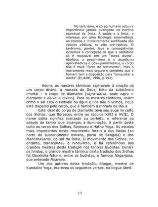 121
No tantrismo, o corpo humano adquire
importância jamais alcançada na história
espiritual da Índia. A saúde e a força, o
interesse por uma fisiologia assemelhada
ao cosmos e implicitamente santificada são
valores védicos, se não pré-védicos. O
tantrismo, porém, leva a conseqüências
extremas a concepção de que a santidade
só é realizável em um “corpo divino”.
Abolidos o pessimismo e o ascetismo
upanishadicos e pós-upanishadicos, o corpo
não é mais “fonte de sofrimento”, mas o
instrumento mais seguro e completo que o
homem tem a disposição para “conquistar a
morte” (ELIADE, 1996, p.192).
Assim, os mestres tântricos aspiravam à criação de
um corpo divino, a morada de Deus, feito da substância
imortal – o corpo de diamante (vajra–daiva, onde vajra =
diamante e daiva = divino). Para os mestres tântricos, assim
como o sal está dissolvido na água e nós não o vemos, Deus
está disperso pelo corpo, que é também a morada de Deus.
Este ideal do corpo de diamante teve seu auge no culto
dos Sidhas, que floresceu entre os séculos XVII e XVIII. O
nome sidha significa realizado ou perfeito, e refere-se ao
adepto do tantra que alcançou a iluminação. A partir deste
culto ao corpo dos Sidhas, floresceu o Hatha Yoga. As escolas
mais importantes deste movimento foram a dos Natas (ao
norte do subcontinente indiano, perto de Bengala) e dos
Maheshavaras, do sul da Índia. O movimento dos Sidhas, no
entanto, transcendeu o hinduísmo, e há referências aos
grandes mestres desta tradição nos tantras budistas. Dentre
os hindus, o grande mestre tântrico desta tradição dos Sidhas
foi Goraksha-Nāta e, entre os budistas, o famoso Nagarjuna,
que antecede Milarepa.
Um dos autores desta tradição, Bhogar, mestre de
Kundalini Yoga, escreveu os seguintes versos, na língua tâmil:
 
