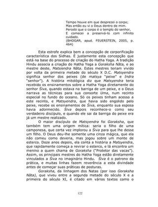 122
Tempo houve em que desprezei o corpo;
Mas então eu vi o Deus dentro de mim.
Percebi que o corpo é o templo do senhor,
E comecei a preservá-lo com infinito
cuidado.
(BHOGAR, apud. FEUERSTEIN, 2005, p.
464)
Esta estrofe explica bem a concepção de corporificação
característica dos Sidhas. É justamente esta concepção que
está na base do processo de criação do Hatha Yoga. A tradição
Hindu associa a criação do Hatha Yoga a Goraksha Nāta, e ao
mestre deste, Matsiendra Nāta. Estes mestres teriam vivido
por volta da primeira metade do século X D.C. Matsyendra
significa senhor dos peixes (de matsya “peixe” e Indra
“senhor”). A história mitológica diz que Matsyendra teria
recebido os ensinamentos sobre a Hatha Yoga diretamente do
senhor Śiva, quando estava na barriga de um peixe, e o Deus
narrava as técnicas para sua consorte Uma, num recinto
especial no fundo do oceano. Só os peixes tinham acesso a
este recinto, e Matsyendra, que havia sido engolido pelo
peixe, recebe os ensinamentos de Śiva, enquanto sua esposa
havia adormecido. Śiva depois reconhece-o como seu
verdadeiro discípulo, e quando ele sai da barriga do peixe era
já um mestre realizado.
O maior discípulo de Matsyendra foi Goraksha, que
também tem uma origem mítica: seria o filho de uma
camponesa, que certa vez implorou a Śiva para que lhe desse
um filho. O Deus deu-lhe somente uma cinza mágica, que ela
não comeu como deveria, mas jogou sobre um monte de
esterco. Doze anos depois, ela conta a história a Matsyendra,
que rapidamente começa a revirar o esterco, e lá encontra um
menino a quem chama de Goraksha (“Protetor das vacas”).
Assim, os principais mestres do Hatha Yoga estão diretamente
vinculados a Śiva no imaginário Hindu. Śiva é o patrono da
prática, e muitas linhas fazem reverência a esta divindade
antes de começar suas práticas de posturas.
Goraksha, da linhagem dos Natas (por isso Goraksha
Nāta), que viveu entre a segunda metade do século X e a
primeira do século XI, é citado em vários textos como o
 