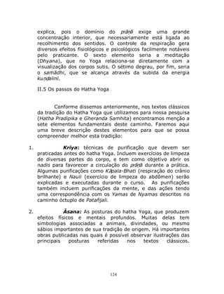 124
explica, pois o domínio do prāṇā exige uma grande
concentração interior, que necessariamente está ligada ao
recolhimento dos sentidos. O controle da respiração gera
diversos efeitos fisiológicos e psicológicos facilmente notáveis
pelo praticante. O sexto elemento seria a meditação
(Dhyana), que no Yoga relaciona-se diretamente com a
visualização dos corpos sutis. O sétimo degrau, por fim, seria
o samādhi, que se alcança através da subida da energia
kuṇḍalinī.
II.5 Os passos do Hatha Yoga
Conforme dissemos anteriormente, nos textos clássicos
da tradição do Hatha Yoga que utilizamos para nossa pesquisa
(Hatha Pradipika e Gheranda Samhita) encontramos menção a
sete elementos fundamentais deste caminho. Faremos aqui
uma breve descrição destes elementos para que se possa
compreender melhor esta tradição:
1. Kriya: técnicas de purificação que devem ser
praticadas antes do hatha Yoga. Incluem exercícios de limpeza
de diversas partes do corpo, e tem como objetivo abrir os
nadis para favorecer a circulação do prāṇā durante a prática.
Algumas purificações como Kāpala-Bhati (respiração do crânio
brilhante) e Nauli (exercício de limpeza do abdômen) serão
explicadas e executadas durante o curso. As purificações
também incluem purificações da mente, e das ações tendo
uma correspondência com os Yamas de Nyamas descritos no
caminho óctuplo de Patañjali.
2. Āsana: As posturas do hatha Yoga, que produzem
efeitos físicos e mentais profundos. Muitas delas tem
simbologias associadas a animais, divindades, ou mesmo
sábios importantes de sua tradição de origem. Há importantes
obras publicadas nas quais é possível observar ilustrações das
principais posturas referidas nos textos clássicos.
 