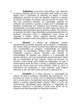 126
5. Prāṇāyāma: exercícios respiratórios, que segundo
os textos clássicos devem ser ensinados pelo mestre ou guru
depois que o praticante já dominou os āsana. O termo
prāṇāyāma, descrito no texto de Patañjali, significa o controle
do alento, do prāṇā, da energia vital que circula no corpo. Por
isso tais exercícios ganham um significado especial no
contexto do tantrismo, quando o corpo sutil é estudado em
detalhes. Justamente por trabalhar com energias sutis, são
considerados uma etapa superior da hatha Yoga, que deve ser
trabalhada pelo praticante que já domina o āsana. No entanto,
as práticas de hatha Yoga difundidas contemporaneamente no
ocidente costumam incluir o prāṇāyāma, como forma de
“aquietar a mente”. Assim, algumas técnicas básicas de
prāṇāyāma também serão executadas ao longo das aulas.
6. Dhyana: A prática de prāṇāyāma conduz
naturalmente ao estágio seguinte, que é dhyana, a meditação.
Nos textos clássicos vemos diversas descrições de meditações
com visualizações de imagens, contemplação de objetos
superiores ou divindades. Nestes casos, são técnicas de
meditação saguna. Outras técnicas não utilizam a
contemplação de objetos, seu objetivo é a dissolução da
mente ordinária, com seu emaranhado de pensamentos. Estas
são as meditações de tipo nirguna. Todas as técnicas, no
entanto, visam atingir este estado de integração, no qual a
mente egóica deixa de atuar, e budhi, o intelecto superior que
emana do ātman entra em cena (SOUTO, 2009, p. 427). A
experiência da meditação é “sem palavras” pela própria
natureza, e por isso não vamos continuar a descrevê-la.
7. Samādhi: É o Yoga supremo, a culminação da
prática, de todo o sadhana e disciplina dos praticantes. “É o
processo de fundir a mente com a Consciência Absoluta, ou
unir a mente com a Consciência Cósmica Suprema, quando se
obtém a sublime equanimidade” (Souto, 2009, p. 433). Se
encontramos dificuldades para descrever a meditação em
palavras, descrever o Samādhi é ainda mais difícil. Há no
entanto uma bela descrição no Gheranda Samhita:
 