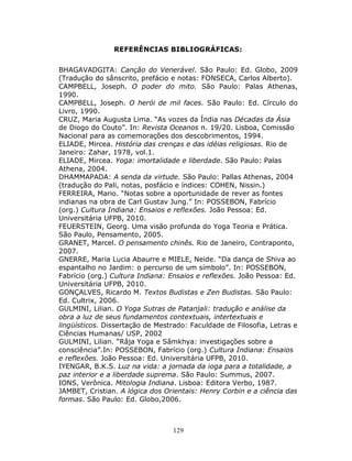 129
REFERÊNCIAS BIBLIOGRÁFICAS:
BHAGAVADGITA: Canção do Venerável. São Paulo: Ed. Globo, 2009
(Tradução do sânscrito, prefácio e notas: FONSECA, Carlos Alberto).
CAMPBELL, Joseph. O poder do mito. São Paulo: Palas Athenas,
1990.
CAMPBELL, Joseph. O herói de mil faces. São Paulo: Ed. Círculo do
Livro, 1990.
CRUZ, Maria Augusta Lima. “As vozes da Índia nas Décadas da Ásia
de Diogo do Couto”. In: Revista Oceanos n. 19/20. Lisboa, Comissão
Nacional para as comemorações dos descobrimentos, 1994.
ELIADE, Mircea. História das crenças e das idéias religiosas. Rio de
Janeiro: Zahar, 1978, vol.1.
ELIADE, Mircea. Yoga: imortalidade e liberdade. São Paulo: Palas
Athena, 2004.
DHAMMAPADA: A senda da virtude. São Paulo: Pallas Athenas, 2004
(tradução do Pali, notas, posfácio e índices: COHEN, Nissin.)
FERREIRA, Mario. “Notas sobre a oportunidade de rever as fontes
indianas na obra de Carl Gustav Jung.” In: POSSEBON, Fabrício
(org.) Cultura Indiana: Ensaios e reflexões. João Pessoa: Ed.
Universitária UFPB, 2010.
FEUERSTEIN, Georg. Uma visão profunda do Yoga Teoria e Prática.
São Paulo, Pensamento, 2005.
GRANET, Marcel. O pensamento chinês. Rio de Janeiro, Contraponto,
2007.
GNERRE, Maria Lucia Abaurre e MIELE, Neide. “Da dança de Shiva ao
espantalho no Jardim: o percurso de um símbolo”. In: POSSEBON,
Fabrício (org.) Cultura Indiana: Ensaios e reflexões. João Pessoa: Ed.
Universitária UFPB, 2010.
GONÇALVES, Ricardo M. Textos Budistas e Zen Budistas. São Paulo:
Ed. Cultrix, 2006.
GULMINI, Lilian. O Yoga Sutras de Patanjali: tradução e análise da
obra a luz de seus fundamentos contextuais, intertextuais e
lingüísticos. Dissertação de Mestrado: Faculdade de Filosofia, Letras e
Ciências Humanas/ USP, 2002
GULMINI, Lilian. “Râja Yoga e Sâmkhya: investigações sobre a
consciência”.In: POSSEBON, Fabrício (org.) Cultura Indiana: Ensaios
e reflexões. João Pessoa: Ed. Universitária UFPB, 2010.
IYENGAR, B.K.S. Luz na vida: a jornada da ioga para a totalidade, a
paz interior e a liberdade suprema. São Paulo: Summus, 2007.
IONS, Verônica. Mitologia Indiana. Lisboa: Editora Verbo, 1987.
JAMBET, Cristian. A lógica dos Orientais: Henry Corbin e a ciência das
formas. São Paulo: Ed. Globo,2006.
 