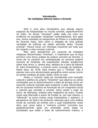 13
Introdução:
Os múltiplos olhares sobre o Oriente
Esta é uma obra introdutória que aborda alguns
aspectos da religiosidade no mundo oriental, especificamente
na Índia. Os temas “orientais” estão cada vez mais em
evidência na sociedade “ocidental” contemporânea. Ano após
ano, temos assistido ao lançamento de filmes e a publicações
de diversos tipos, bem como a chegada de uma grande
variedade de práticas de saúde advindas deste “mundo
oriental”. Parece haver um interesse crescente por tudo que
diz respeito a este universo cultural.
Mas, para estudarmos um conjunto de tradições
religiosas denominadas “orientais”, é importante que se faça
primeiro uma breve análise do próprio conceito de Oriente, e
como ele se constrói em contraposição ao conceito próprio
conceito de Ocidente. Há importantes estudos acadêmicos
sobre este tema, e, dentre eles, destaca-se a obra de Edward
W. Said Orientalismo: o Oriente como invenção do Ocidente.
Nesta obra, de 1978, Said mostra que o “Oriente” não é
apenas mais uma denominação geográfica entre outras (como
os pontos cardeais do leste, oeste, norte ou sul).
Antes, o “oriente” pode ser considerado uma invenção
cultural e política do próprio “Ocidente” que observa as várias
civilizações que se desenvolveram a leste da Europa como um
conjunto cultural marcado pelo exotismo e pela inferioridade.
Há um processo histórico de formação de um imaginário social
e cultural que concebe o oriente, como sendo o lugar do
outro, da diferença, embora este imaginário do outro, muitas
vezes seja fabricado a partir de ficções (e, por isso mesmo, o
“diferente” se torna muitas vezes interessante e sedutor). A
perspectiva de Said é de profundo interesse para uma análise
inicial do conceito de oriente com o qual trabalhamos nesta
obra, que versa sobre o “extremo oriente” (conceito que
geograficamente pode ser entendido como todas as
sociedades que estão a leste do subcontinente indiano, e
 