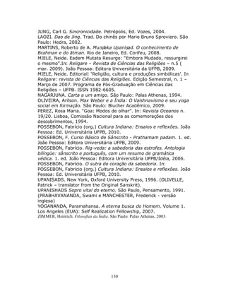 130
JUNG, Carl G. Sincronicidade. Petrópolis, Ed. Vozes, 2004.
LAOZI. Dao de Jing. Trad. Do chinês por Mario Bruno Sproviero. São
Paulo: Hedra, 2002.
MARTINS, Roberto de A. Muṇḍaka Upaniṣad. O conhecimento de
Brahman e do ātman. Rio de Janeiro, Ed. Corifeu, 2008.
MIELE, Neide. Eadem Mutata Resurgo: “Embora Mudado, ressurgirei
o mesmo”.In: Religare – Revista de Ciências das Religiões – n.5 (
mar. 2009). João Pessoa: Editora Universitária da UFPB, 2009.
MIELE, Neide. Editorial: ‘Religião, cultura e produções simbólicas’. In
Religare: revista de Ciências das Religiões. Edição Semestral, n. 1 –
Março de 2007. Programa de Pós-Graduação em Ciências das
Religiões – UFPB. ISSN 1982-6605.
NAGARJUNA. Carta a um amigo. São Paulo: Palas Athenas, 1994.
OLIVEIRA, Arilson. Max Weber e a Índia: O Vaishnavismo e seu yoga
social em formação. São Paulo: Blucher Acadêmico, 2009.
PEREZ, Rosa Maria. “Goa: Modos de olhar”. In: Revista Oceanos n.
19/20. Lisboa, Comissão Nacional para as comemorações dos
descobrimentos, 1994.
POSSEBON, Fabrício (org.) Cultura Indiana: Ensaios e reflexões. João
Pessoa: Ed. Universitária UFPB, 2010.
POSSEBON, F. Curso Básico de Sânscrito - Prathamam padam. 1. ed.
João Pessoa: Editora Universitária UFPB, 2009.
POSSEBON, Fabrício. Rig-veda: a sabedoria das estrofes. Antologia
bilíngüe: sânscrito e português, com um resumo de gramática
védica. 1. ed. João Pessoa: Editora Universitária UFPB/Idéia, 2006.
POSSEBON, Fabrício. O sutra do coração da sabedoria. In:
POSSEBON, Fabrício (org.) Cultura Indiana: Ensaios e reflexões. João
Pessoa: Ed. Universitária UFPB, 2010.
UPANISADS. New York, Oxford University Press, 1996. (OLIVELLE,
Patrick – translator from the Original Sanskrit).
UPANISHADS Sopro vital do eterno. São Paulo, Pensamento, 1991.
(PRABHAVANANDA, Swami e MANCHESTER, Frederick - versão
inglesa)
YOGANANDA, Paramahansa. A eterna busca do Homem. Volume 1.
Los Angeles (EUA): Self Realization Fellowship, 2007.
ZIMMER, Heinrich. Filosofias da Índia. São Paulo: Palas Athenas, 2003.
 