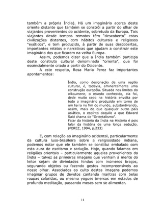 14
também a própria Índia). Há um imaginário acerca deste
oriente distante que também se constrói a partir do olhar de
viajantes provenientes do ocidente, sobretudo da Europa. Tais
viajantes desde tempos remotos têm “descoberto” estas
civilizações distantes, com hábitos culturais e religiosos
“exóticos”, e tem produzido, à partir de suas descobertas,
importantes relatos e narrativas que ajudam a construir este
imaginário dos que ficaram na velha Europa.
Assim, podemos dizer que a Índia também participa
deste construto cultural denominado “oriente”, que foi
essencialmente criado a partir do Ocidente.
A este respeito, Rosa Maria Perez faz importantes
apontamentos:
Índia, como designação de uma região
cultural, é, todavia, eminentemente uma
construção européia. Situada nos limites do
oikoumene, o mundo conhecido, ela foi,
dede muito cedo na história envolta por
todo o imaginário produzido em torno de
um terra no fim do mundo, substantivando,
assim, mais do que qualquer outro país
asiático, o espírito daquilo a que Edward
Said chama de “Orientalismo”.
Falar da história da Índia na História é pois
falar da história de uma longa sedução.
(PEREZ, 1994, p.233)
E, com relação ao imaginário ocidental, particularmente
da cultura luso-brasileira sobre a religiosidade indiana,
podemos notar que ele também se constitui embalado com
esta aura de exotismo e sedução. Hoje, quando falamos em
religiões orientais – particularmente aquelas provenientes da
Índia – talvez as primeiras imagens que venham à mente do
leitor sejam de divindades hindus com inúmeros braços,
segurando objetos ou fazendo gestos incompreensíveis ao
nosso olhar. Associados ao culto destas imagens podemos
imaginar grupos de devotos cantando mantras com belas
roupas coloridas, ou mesmo yogues imersos em estados de
profunda meditação, passando meses sem se alimentar.
 