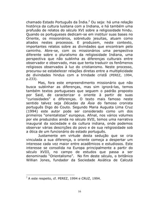 16
chamado Estado Português da Índia.2
Ou seja: há uma relação
histórica da cultura lusitana com a Indiana, e há também uma
profusão de relatos do século XVI sobre a religiosidade hindu.
Quando os portugueses dedicam-se em instituir suas bases no
Oriente, os missionários, sobretudo jesuítas, atuam como
aliados nestes processos. E produzem, neste contexto,
importantes relatos sobre as divindades que encontram pelo
caminho. Abre-se, com os missionários uma perspectiva
diferente sobre o pluralismo da religiosidade Indiana, uma
perspectiva que não sublinha as diferenças culturais entre
observador e observado, mas que tenta traduzir os fenômenos
religiosos observados à luz do cristianismo. Neste processo,
procurou-se estabelecer relações diretas entre a multiplicidade
de divindades hindus com a trindade cristã (PEREZ, 1994,
p.233).
Mas, fora este empreendimento missionário que não
busca sublinhar as diferenças, mas sim ignorá-las, temos
também textos portugueses que seguem o padrão proposto
por Said, de caracterizar o oriente à partir de suas
“curiosidades” e diferenças. O texto mais famoso neste
sentido talvez seja Décadas da Ásia do famoso cronista
português Digo do Couto. Segundo Maria Augusta Lima Cruz
(1994) este autor pode ser considerado como um dos
primeiros “orientalistas” europeus. Afinal, nos vários volumes
por ele produzidos ainda no século XVII, temos uma narrativa
inaugural da sociedade e da cultura indiana, onde podemos
observar várias descrições do povo e de sua religiosidade sob
a ótica de um funcionário do estado português.
Justamente em virtude desta sedução que se cria
vinculada a sua diferença, o oriente começa a despertar um
interesse cada vez maior entre acadêmicos e estudiosos. Este
interesse se consolida na Europa principalmente a partir do
século XVIII, no campo de estudos que passa a ser
denominado “Orientalismo”. No fim deste século, o britânico
Willian Jones, fundador da Sociedade Asiática de Calcutá
2
A este respeito, cf. PEREZ, 1994 e CRUZ, 1994.
 