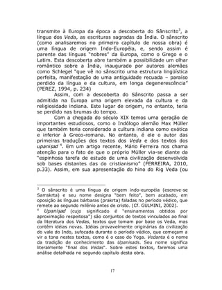 17
transmite à Europa da época a descoberta do Sânscrito3
, a
língua dos Veda, as escrituras sagradas da Índia. O sânscrito
(como analisaremos no primeiro capítulo de nossa obra) é
uma língua de origem Indo-Européia, e, sendo assim é
parente das línguas “nobres” da Europa, como o Grego e o
Latim. Esta descoberta abre também a possibilidade um olhar
romântico sobre a Índia, inaugurado por autores alemães
como Schlegel “que vê no sânscrito uma estrutura lingüística
perfeita, manifestação de uma antiguidade recuada – paraíso
perdido da língua e da cultura, em longa degenerescência”
(PEREZ, 1994, p. 234)
Assim, com a descoberta do Sânscrito passa a ser
admitida na Europa uma origem elevada da cultura e da
religiosidade indiana. Este lugar de origem, no entanto, teria
se perdido nas brumas do tempo.
Com a chegada do século XIX temos uma geração de
importantes estudiosos, como o Indólogo alemão Max Müller
que também teria considerado a cultura indiana como exótica
e inferior à Greco-romana. No entanto, é ele o autor das
primeiras traduções dos textos dos Veda e dos textos dos
upaniṣad 4
. Em um artigo recente, Mário Ferreira nos chama
atenção para o fato de que o próprio Müller via-se diante da
“espinhosa tarefa de estudo de uma civilização desenvolvida
sob bases distantes das do cristianismo” (FERREIRA, 2010,
p.33). Assim, em sua apresentação do hino do Rig Veda (ou
3
O sânscrito é uma língua de origem indo-européia (escreve-se
Samskrta) e seu nome designa “bem feito”, bem acabado, em
oposição às línguas bárbaras (prakrta) faladas no período védico, que
remete ao segundo milênio antes de cristo. (Cf. GULMINI, 2002).
4
Upaniṣad (cujo significado é “ensinamentos obtidos por
aproximação respeitosa”) são conjuntos de textos vinculados ao final
da literatura dos Vedas, textos que tomam por base os Veda, mas
contêm idéias novas. Idéias provavelmente originárias da civilização
do vale do Indo, sufocada durante o período védico, que começam a
vir a tona nestes textos, como é o caso do Yoga. Vedanta é o nome
da tradição de conhecimento das Upanisads. Seu nome significa
literalmente “final dos Vedas“. Sobre estes textos, faremos uma
análise detalhada no segundo capítulo desta obra.
 